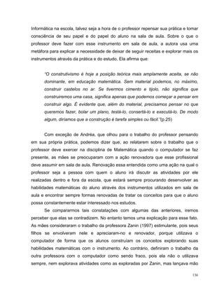 Informática na escola, talvez seja a hora de o professor repensar sua prática e tomar
consciência de seu papel e do papel do aluno na sala de aula. Sobre o que o
professor deve fazer com esse instrumento em sala de aula, a autora usa uma
metáfora para explicar a necessidade de deixar de seguir receitas e explorar mais os
instrumentos através da prática e do estudo. Ela afirma que:


      “O construtivismo é hoje a posição teórica mais amplamente aceita, se não
      dominante, em educação matemática. Sem material podemos, no máximo,
      construir castelos no ar. Se tivermos cimento e tijolo, não significa que
      construiremos uma casa, significa apenas que podemos começar a pensar em
      construir algo. É evidente que, além do material, precisamos pensar no que
      queremos fazer, bolar um plano, testá-lo, consertá-lo e executá-lo. De modo
      algum, diríamos que a construção é tarefa simples ou fácil.”(p.25)


      Com exceção de Andréa, que olhou para o trabalho do professor pensando
em sua própria prática, podemos dizer que, ao relatarem sobre o trabalho que o
professor deve exercer na disciplina de Matemática quando o computador se faz
presente, as mães se preocuparam com a ação renovadora que esse profissional
deve assumir em sala de aula. Renovação essa entendida como uma ação na qual o
professor seja a pessoa com quem o aluno irá discutir as atividades por ele
realizadas dentro e fora da escola, que estará sempre procurando desenvolver as
habilidades matemáticas do aluno através dos instrumentos utilizados em sala de
aula e encontrar sempre formas renovadas de tratar os conceitos para que o aluno
possa constantemente estar interessado nos estudos.
      Se compararmos tais constatações com algumas das anteriores, iremos
perceber que elas se contradizem. No entanto temos uma explicação para esse fato.
As mães consideraram o trabalho da professora Zanin (1997) estimulante, pois seus
filhos se envolveram nele e apreciaram-no e renovador, porque utilizava o
computador de forma que os alunos construíam os conceitos explorando suas
habilidades matemáticas com o instrumento. Ao contrário, definiram o trabalho da
outra professora com o computador como sendo fraco, pois ela não o utilizava
sempre, nem explorava atividades como as exploradas por Zanin, mas lançava mão

                                                                                  136
 