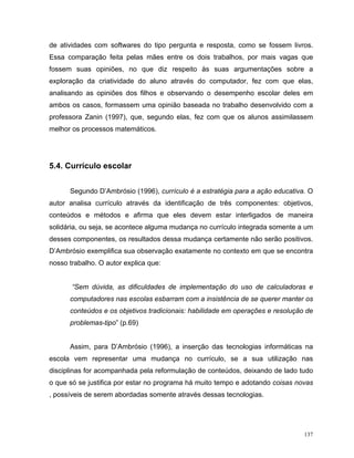 de atividades com softwares do tipo pergunta e resposta, como se fossem livros.
Essa comparação feita pelas mães entre os dois trabalhos, por mais vagas que
fossem suas opiniões, no que diz respeito às suas argumentações sobre a
exploração da criatividade do aluno através do computador, fez com que elas,
analisando as opiniões dos filhos e observando o desempenho escolar deles em
ambos os casos, formassem uma opinião baseada no trabalho desenvolvido com a
professora Zanin (1997), que, segundo elas, fez com que os alunos assimilassem
melhor os processos matemáticos.




5.4. Currículo escolar


      Segundo D’Ambrósio (1996), currículo é a estratégia para a ação educativa. O
autor analisa currículo através da identificação de três componentes: objetivos,
conteúdos e métodos e afirma que eles devem estar interligados de maneira
solidária, ou seja, se acontece alguma mudança no currículo integrada somente a um
desses componentes, os resultados dessa mudança certamente não serão positivos.
D’Ambrósio exemplifica sua observação exatamente no contexto em que se encontra
nosso trabalho. O autor explica que:


       “Sem dúvida, as dificuldades de implementação do uso de calculadoras e
      computadores nas escolas esbarram com a insistência de se querer manter os
      conteúdos e os objetivos tradicionais: habilidade em operações e resolução de
      problemas-tipo” (p.69)


      Assim, para D’Ambrósio (1996), a inserção das tecnologias informáticas na
escola vem representar uma mudança no currículo, se a sua utilização nas
disciplinas for acompanhada pela reformulação de conteúdos, deixando de lado tudo
o que só se justifica por estar no programa há muito tempo e adotando coisas novas
, possíveis de serem abordadas somente através dessas tecnologias.




                                                                                137
 