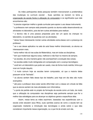 As mães participantes desta pesquisa também mencionaram a problemática
das mudanças no currículo escolar . Suas opiniões se reúnem no tema a
organização da escola frente à utilização do computador e os significados que nele
encontramos são:
* é preciso organizar melhor a grade curricular para apoiar o uso desse instrumento;
* a professora nem sempre está presente quando os alunos estão desenvolvendo as
atividades no laboratório, pois ela tem outras atividades para realizar;
* o técnico não é uma pessoa preparada para dar um apoio às crianças no
laboratório, no sentido de ajudá-las com as atividades;
* talvez fosse interessante montar outras atividades extra-classe com a presença do
professor;
* se o uso desse aplicativo na sala de aula fosse melhor direcionado, os alunos se
interessariam mais;
* seria melhor não só nas aulas de Matemática, mas em todas as disciplinas;
* tem que modernizar alguma coisa, melhorar e não ficar no mesmo de sempre;
* as escolas, de uma maneira geral, não acompanham a evolução das coisas;
* as escolas estão muito retrógradas em comparação com o avanço tecnológico;
* você tem um laboratório que pode ser usado, mas de forma muito restrita; tinha que
viver em função daquilo;
* é muito comum hoje as escolas terem computador, só que a maioria delas
possuem só de “fachada”;
* os alunos sentem falta desse tipo de trabalho, pois hoje em dia eles são muito
avançados;
* até para o professor deve estar sendo difícil lidar com a classe em virtude da falta
que os alunos sentem de mais atividades com Informática;
* o ponto de partida está no projeto de formação da escola como um todo, de modo
que a utilização do computador nas disciplinas seja pertinente sempre que for a
melhor das estratégias para se alcançar os objetivos gerais e específicos dela.
       Assim, nesse tema as mães exprimem, baseadas nas experiências com a
escola onde estudam seus filhos, suas opiniões acerca de como a escola tem se
organizado mediante a introdução das tecnologias e ainda sobre o que elas
consideram importante nessa organização, ou o que há de errado com ela.

                                                                                   138
 
