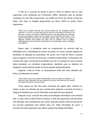 O fato de o currículo da escola à qual as mães se referem não ter sido
organizado como enfatizado por D’Ambrósio (1996), atentando para as devidas
mudanças em seus três componentes, veio refletir em forma de críticas na fala das
mães. Com base no trabalho desenvolvido por Zanin (1997) na escola, Flávia
argumentou:


      “Acho que na grade curricular dos cursos deveria ter um programa melhor,
      organizar o currículo, ter esse apoio que eu falei pra você porque o professor, ele
      está com n turmas. De repente o (aluno) que tem mais dificuldade não consegue.
      Às vezes até desiste, porque vai num horário que a professora não pode (...) Há
      alguma dificuldade da técnica do laboratório prestar algum apoio aos alunos e
      algumas dúvidas eram tiradas em casa, não no sistema mas no gráfico,
      explicações de como funcionam as abscissas, as coordenadas e tal na montagem
      do problema.”


      Nesse caso, a pendência entre os componentes do currículo está na
dificuldade com a metodologia de ensino da escola, em como a escola organiza as
disciplinas na utilização do computador. De acordo com a fala de Flávia, é preciso
que se organize o currículo de forma que o professor possa utilizar o computador nos
horários das aulas, priorizando as atividades com ele no momento em que os alunos
estão estudando os conteúdos programáticos, atentando para os objetivos da
disciplina e ainda podendo avaliar os alunos através dessas atividades.
      Segundo a fala de Thaís, os computadores ainda não eram utilizados por
todos os professores na escola:

      “Seria melhor não só nas aulas de Matemática, mas em todas as matérias (...) a
      gente tem que modernizar, tem que melhorar as coisas, não pode ficar com aquela
      coisa igual de sempre, tem que mudar.”

      Thaís, apesar de não citar quais mudanças ela sugere para “melhorar as
coisas”, já tem um indicativo de que a escola deve organizar o currículo de forma a
integrar as disciplinas ao uso da informática como parte de seus objetivos.
      Segundo Laura, a escola não utiliza as tecnologias informáticas como deveria
usar, ou seja, não as utiliza de forma assídua. A mãe não argumenta o porquê dessa
não utilização, mas consideramos que, talvez, seja pelo próprio motivo de ela não ter
um currículo organizado para realizar esse uso. Pelas afirmações de Laura, o
currículo não está organizado para utilizar qualquer tecnologia informática:


                                                                                            139
 