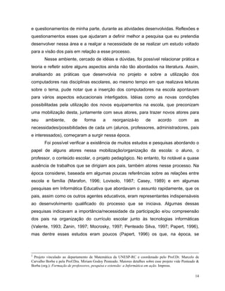 e questionamentos de minha parte, durante as atividades desenvolvidas. Reflexões e
questionamentos esses que ajudaram a definir melhor a pesquisa que eu pretendia
desenvolver nessa área e a realçar a necessidade de se realizar um estudo voltado
para a visão dos pais em relação a esse processo.
        Nesse ambiente, cercado de idéias e dúvidas, foi possível relacionar prática e
teoria e refletir sobre alguns aspectos ainda não tão abordados na literatura. Assim,
analisando as práticas que desenvolvia no projeto e sobre a utilização dos
computadores nas disciplinas escolares, ao mesmo tempo em que realizava leituras
sobre o tema, pude notar que a inserção dos computadores na escola apontavam
para vários aspectos educacionais interligados. Idéias como as novas condições
possibilitadas pela utilização dos novos equipamentos na escola, que preconizam
uma mobilização desta, juntamente com seus atores, para trazer novos atores para
seu      ambiente,       de      forma       a     reorganizá-lo        de      acordo       com       as
necessidades/possibilidades de cada um (alunos, professores, administradores, pais
e interessados), começaram a surgir nessa época.
        Foi possível verificar a existência de muitos estudos e pesquisas abordando o
papel de alguns atores nessa mobilização/organização da escola: o aluno, o
professor, o conteúdo escolar, o projeto pedagógico. No entanto, foi notável a quase
ausência de trabalhos que se dirigiam aos pais, também atores nesse processo. Na
época considerei, baseada em algumas poucas referências sobre as relações entre
escola e família (Marafon, 1996; Lovisolo, 1987; Casey, 1989) e em algumas
pesquisas em Informática Educativa que abordavam o assunto rapidamente, que os
pais, assim como os outros agentes educativos, eram representantes indispensáveis
ao desenvolvimento qualificado do processo que se iniciava. Algumas dessas
pesquisas indicavam a importância/necessidade da participação e/ou compreensão
dos pais na organização do currículo escolar junto às tecnologias informáticas
(Valente, 1993; Zanin, 1997; Mocrosky, 1997; Penteado Silva, 1997; Papert, 1996),
mas dentre esses estudos eram poucos (Papert, 1996) os que, na época, se



2
 Projeto vinculado ao departamento de Matemática da UNESP-RC e coordenado pelo Prof.Dr. Marcelo de
Carvalho Borba e pela Prof.Dra. Miriam Godoy Penteado. Maiores detalhes sobre esse projeto vide Penteado &
Borba (org.): Formação de professores, pesquisa e extensão: a Informática em ação. Impress.

                                                                                                       14
 