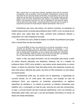 Mas a escola não é um lugar assim gostoso, agradável onde você vai encontrar
      curiosidades, você vai aprender, você vai conhecer, absolutamente. Você tem tudo
      isso dentro da sua casa hoje através da televisão, do computador e tem muito mais
      opção fora do que dentro da escola de se aprender. E tem escolas então que têm
      aquele mundo de coisas maravilhosas para oferecer e não oferece. Infelizmente.
      Então o que acontece você teria um...tem um laboratório lá que pode ser usado,
      mas de uma forma muito restrita , muito pequenininha; tinha que viver em função. A
      escola tinha que estar em função daquilo, daquele aprendizado e não é por aí.


      Entendemos que Laura não estava, em nenhum momento, se baseando no
trabalho desenvolvido na escola pela professora Zanin (1997), e sim na escola de um
modo geral, pois, pelas falas das mães, somente essa professora utilizava o
computador com maior freqüência nas aulas.
      Ao contrário de Laura, Gisele se baseou no trabalho da professora para julgar
como a escola fazia uso das tecnologias:

      “O que ela (a filha) me fala é que sempre ela ia pra sala de computador e que os
      conceitos de geometria, eles eram aprendidos através do computador. (...) Eu
      tenho a prática de perguntar para os meus filhos o que eles fazem. É muito comum
      hoje as escolas terem computador, só que a maioria das escolas tem computador
      pra...mais de fachada, então eu verifico e não só ela como meu filho, que também
      tá na 4ª série hoje, eles usam realmente para aprender conceitos.”

      Assim, a mãe, que julgou favorável o uso do computador pela escola, a partir
da prática docente adequada nas disciplinas, destacou não só o trabalho da
professora Zanin (1997) como também o que estava sendo desenvolvido no ensino
básico, na época da entrevista. Esse fato talvez tenha sido destacado somente por
essa mãe porque, diferente das outras, ela tinha um filho estudando no ciclo básico
da mesma escola.
      Consideramos então que, de acordo com as depoentes, a organização do
currículo escolar, de um modo geral, não acionou, com exceção do caso da
professora Zanin, que organizou os conteúdos programáticos, os objetivos
específicos da disciplina e, na medida do possível, os métodos necessários para
trabalhar com o computador em sala de aula, nenhuma de suas três componentes,
ou seja, o currículo escolar não teve mudanças significativas, como, por exemplo, as
destacadas pelas mães, para que o uso das tecnologias informáticas na escola, se
desse sem tantas dificuldades.



                                                                                           140
 