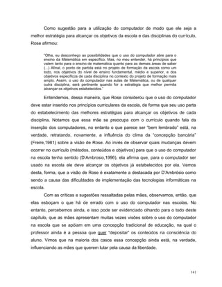 Como sugestão para a utilização do computador de modo que ele seja a
melhor estratégia para alcançar os objetivos da escola e das disciplinas do currículo,
Rose afirmou:

      “Olha, eu desconheço as possibilidades que o uso do computador abre para o
      ensino da Matemática em específico. Mas, no meu entender, há princípios que
      valem tanto para o ensino de matemática quanto para as demais áreas de saber
      (...) Afinal, o ponto de partida está no projeto de formação da escola como um
      todo, nos objetivos do nível de ensino fundamental, médio e superior, e dos
      objetivos específicos de cada disciplina no contexto do projeto de formação mais
      amplo. Assim, o uso do computador nas aulas de Matemática, ou de qualquer
      outra disciplina, será pertinente quando for a estratégia que melhor permita
      alcançar os objetivos estabelecidos.”

      Entendemos, dessa maneira, que Rose considerou que o uso do computador
deve estar inserido nos princípios curriculares da escola, de forma que seu uso parta
do estabelecimento das melhores estratégias para alcançar os objetivos de cada
disciplina. Notamos que essa mãe se preocupa com o currículo quando fala da
inserção dos computadores, no entanto o que parece ser “bem lembrado” está, na
verdade, retratando, novamente, a influência do clima da “concepção bancária”
(Freire,1981) sobre a visão de Rose. Ao invés de observar quais mudanças devem
ocorrer no currículo (métodos, conteúdos e objetivos) para que o uso do computador
na escola tenha sentido (D’Ambrosio,1996), ela afirma que, para o computador ser
usado na escola ele deve alcançar os objetivos já estabelecidos por ela. Vemos
desta, forma, que a visão de Rose é exatamente a destacada por D’Ambrósio como
sendo a causa das dificuldades de implementação das tecnologias informáticas na
escola.
      Com as críticas e sugestões ressaltadas pelas mães, observamos, então, que
elas esboçam o que há de errado com o uso do computador nas escolas. No
entanto, percebemos ainda, e isso pode ser evidenciado olhando para o todo deste
capítulo, que as mães apresentam muitas vezes visões sobre o uso do computador
na escola que se apóiam em uma concepção tradicional de educação, na qual o
professor ainda é a pessoa que quer “depositar” os conteúdos na consciência do
aluno. Vimos que na maioria dos casos essa concepção ainda está, na verdade,
influenciando as mães que querem lutar pela causa da liberdade.




                                                                                         141
 