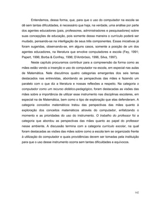 Entendemos, dessa forma, que, para que o uso do computador na escola se
dê sem tantas dificuldades, é necessário que haja, na verdade, uma análise por parte
dos agentes educadores (pais, professores, administradores e pesquisadores) sobre
suas concepções de educação, pois somente dessa maneira o currículo poderá ser
mudado, pensando-se na interligação de seus três componentes. Essas iniciativas já
foram sugeridas, observando-se, em alguns casos, somente a posição de um dos
agentes educadores, na literatura que envolve computadores e escola (Fey, 1991;
Papert, 1996; Borba & Confrey, 1996; D’Ambrósio, 1996, Silva, 1997).
      Neste capítulo procuramos contribuir para a compreensão da forma como as
mães estão vendo a inserção e uso do computador na escola, em especial nas aulas
de Matemática. Nele discutimos quatro categorias emergentes dos seis temas
destacados nas entrevistas, abordando as perspectivas das mães e fazendo um
paralelo com o que diz a literatura e nossas reflexões a respeito. Na categoria o
computador como um recurso didático-pedagógico, foram destacadas as visões das
mães sobre a importância de utilizar esse instrumento nas disciplinas escolares, em
especial na de Matemática, bem como o tipo de exploração que elas defenderam. A
categoria conceitos matemáticos tratou das perspectivas das mães quanto à
exploração dos conceitos matemáticos através do computador, enfatizando o
momento e as prioridades do uso do instrumento. O trabalho do professor foi a
categoria que abordou as perspectivas das mães quanto ao papel do professor
nesse ambiente. A discussão termina com a categoria currículo escolar, na qual
foram destacadas as visões das mães sobre como a escola tem se organizado frente
à utilização do computador e quais providências devem ser tomadas pela instituição
para que o uso desse instrumento ocorra sem tantas dificuldades e equívocos.




                                                                                 142
 