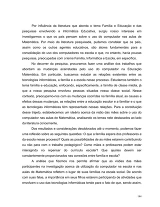 Por influência da literatura que aborda o tema Família e Educação e das
pesquisas envolvendo a Informática Educativa, surgiu nosso interesse em
investigarmos o que os pais pensam sobre o uso do computador nas aulas de
Matemática. Por meio da literatura pesquisada, pudemos constatar que os pais,
assim como os outros agentes educativos, são atores fundamentais para a
consolidação do uso dos computadores na escola e que, no entanto, havia poucas
pesquisas, preocupadas com o tema Família, Informática e Escola, em específico.
      No decorrer da pesquisa, procuramos fazer uma análise dos trabalhos que
abordam as mudanças acarretadas pelo uso do computador na Educação
Matemática. Em particular, buscamos estudar as relações existentes entre as
tecnologias informáticas, a família e a escola nesse processo. Estudamos também o
tema família e educação, enfocando, especificamente, a família de classe média, já
que a nossa pesquisa envolveu pessoas situadas nessa classe social. Nesse
contexto, preocupamo-nos com as mudanças ocorridas na família atual, as causas e
efeitos dessas mudanças, as relações entre a educação escolar e a familiar e o que
as tecnologias informáticas têm representado nessas relações. Para a constituição
desse trajeto, estabelecemos um ideário acerca da visão das mães sobre o uso do
computador nas aulas de Matemática, analisando os temas nele destacados ao lado
da literatura concernente.
      Dos resultados e considerações desdobrados até o momento, podemos fazer
uma reflexão sobre as seguintes questões: O que a família espera dos professores e
da escola nesse processo? Quais as possibilidades de as mães estarem contribuindo
ou não para com o trabalho pedagógico? Como mães e professores podem estar
interagindo   no   repensar   do   currículo   escolar?   Que   ajustes   devem   ser
constantemente proporcionados nas conexões entre família e escola?
      A análise que fizemos nos permite afirmar que as visões das mães
participantes na investigação acerca da utilização do computador na escola e nas
aulas de Matemática refletem o lugar de suas famílias na escala social. De acordo
com suas falas, a importância em seus filhos estarem participando de atividades que
envolvam o uso das tecnologias informáticas tende para o fato de que, sendo assim,



                                                                                  144
 