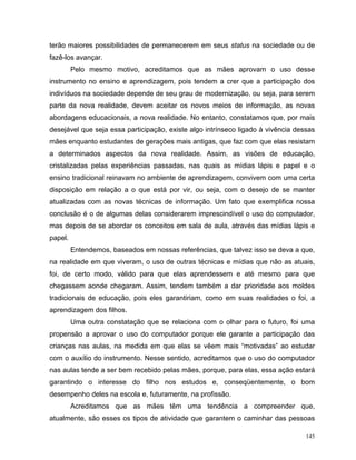 terão maiores possibilidades de permanecerem em seus status na sociedade ou de
fazê-los avançar.
         Pelo mesmo motivo, acreditamos que as mães aprovam o uso desse
instrumento no ensino e aprendizagem, pois tendem a crer que a participação dos
indivíduos na sociedade depende de seu grau de modernização, ou seja, para serem
parte da nova realidade, devem aceitar os novos meios de informação, as novas
abordagens educacionais, a nova realidade. No entanto, constatamos que, por mais
desejável que seja essa participação, existe algo intrínseco ligado à vivência dessas
mães enquanto estudantes de gerações mais antigas, que faz com que elas resistam
a determinados aspectos da nova realidade. Assim, as visões de educação,
cristalizadas pelas experiências passadas, nas quais as mídias lápis e papel e o
ensino tradicional reinavam no ambiente de aprendizagem, convivem com uma certa
disposição em relação a o que está por vir, ou seja, com o desejo de se manter
atualizadas com as novas técnicas de informação. Um fato que exemplifica nossa
conclusão é o de algumas delas considerarem imprescindível o uso do computador,
mas depois de se abordar os conceitos em sala de aula, através das mídias lápis e
papel.
         Entendemos, baseados em nossas referências, que talvez isso se deva a que,
na realidade em que viveram, o uso de outras técnicas e mídias que não as atuais,
foi, de certo modo, válido para que elas aprendessem e até mesmo para que
chegassem aonde chegaram. Assim, tendem também a dar prioridade aos moldes
tradicionais de educação, pois eles garantiriam, como em suas realidades o foi, a
aprendizagem dos filhos.
         Uma outra constatação que se relaciona com o olhar para o futuro, foi uma
propensão a aprovar o uso do computador porque ele garante a participação das
crianças nas aulas, na medida em que elas se vêem mais “motivadas” ao estudar
com o auxílio do instrumento. Nesse sentido, acreditamos que o uso do computador
nas aulas tende a ser bem recebido pelas mães, porque, para elas, essa ação estará
garantindo o interesse do filho nos estudos e, conseqüentemente, o bom
desempenho deles na escola e, futuramente, na profissão.
         Acreditamos que as mães têm uma tendência a compreender que,
atualmente, são esses os tipos de atividade que garantem o caminhar das pessoas

                                                                                  145
 