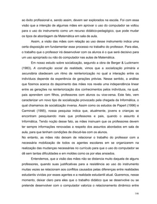 ao êxito profissional e, sendo assim, devem ser explorados na escola. Foi com essa
visão que a intenção de algumas mães em aprovar o uso do computador se voltou
para o uso do instrumento como um recurso didático-pedagógico, que pode mudar
os tipos de abordagem da Matemática em sala de aula.
      Assim, a visão das mães com relação ao uso desse instrumento indica uma
certa disposição em fundamentar esse processo no trabalho do professor. Para elas,
o trabalho que o professor irá desenvolver com os alunos é o que será decisivo para
um uso apropriado ou não do computador nas aulas de Matemática.
      Em nosso estudo sobre socialização, segundo a obra de Berger & Luckmann
(1983), A construção social da realidade, vimos que a socialização primária e
secundária obedecem um ritmo de reinteriorização no qual a interação entre os
indivíduos depende da experiência de gerações prévias. Nesse sentido, a análise
que fizemos acerca do depoimento das mães nos revela uma independência linear
entre as gerações na reinteriorização dos conhecimentos pelos indivíduos, na qual,
pais aprendem com filhos, professores com alunos ou vice-versa. Este fato, vem
caracterizar um novo tipo de socialização provocado pela chegada da Informática, o
qual chamamos de socialização inversa. Assim como os estudos de Papert (1996) e
Carminati (1995), nossa pesquisa indica que, atualmente, jovens e crianças se
encontram pesquisando mais que professores e pais, quando o assunto é
Informática. Tendo noção desse fato, as mães insinuam que os professores devem
ter sempre informações renovadas a respeito dos assuntos abordados em sala de
aula, para que tenham condições de discuti-las com os alunos.
No entanto, as mães não deixam de relacionar o trabalho do professor com a
necessária mobilização de todos os agentes escolares em se organizarem na
realização das mudanças necessárias no currículo para que o uso do computador se
dê sem tantas dificuldades e em moldes como os por elas ansiados.
      Entendemos, que a visão das mães não se distancia muito daquela de alguns
professores, quando suas justificativas para a resistência ao uso do instrumento
muitas vezes se relacionam aos conflitos causados pelas diferenças entre realidades
estudantis vividas por esses agentes e a realidade estudantil atual. Queremos, nesse
momento, deixar claro para eles que o trabalho didático que se desenvolve ou se
pretende desenvolver com o computador valoriza o relacionamento dinâmico entre

                                                                                 146
 