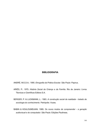 BIBLIOGRAFIA



ANDRÉ, M.E.D.A.: 1995. Etnografia da Prática Escolar. São Paulo: Papirus.


ARIÈS, P.: 1975. História Social da Criança e da Família. Rio de Janeiro: Livros
  Técnicos e Científicos Editora S.A.


BERGER, P. & LUCKMANN, L.: 1983. A construção social da realidade - tratado de
  sociologia do conhecimento. Petrópolis: Vozes.


BABIN & KOULOUMDJIAN: 1989. Os novos modos de compreender - a geração
  audiovisual e do computador. São Paulo: Edições Paulineas.



                                                                             148
 