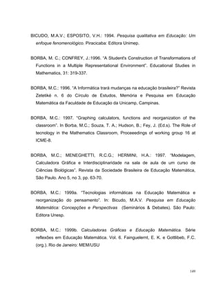 BICUDO, M.A.V.; ESPOSITO, V.H.: 1994. Pesquisa qualitativa em Educação: Um
  enfoque fenomenológico. Piracicaba: Editora Unimep.


BORBA, M. C.; CONFREY, J.:1996. “A Student's Construction of Transformations of
  Functions in a Multiple Representational Environment”. Educational Studies in
  Mathematics, 31: 319-337.


BORBA, M.C.: 1996. “A Informática trará mudanças na educação brasileira?” Revista
  Zetetiké n. 6 do Círculo de Estudos, Memória e Pesquisa em Educação
  Matemática da Faculdade de Educação da Unicamp, Campinas.


BORBA, M.C.: 1997. “Graphing calculators, functions and reorganization of the
  classroom”. In Borba, M.C.; Souza, T. A.; Hudson, B.; Fey, J. (Ed.s). The Role of
  tecnology in the Mathematics Classroom, Proceeedings of working group 16 at
  ICME-8.


BORBA, M.C.; MENEGHETTI, R.C.G.; HERMINI, H.A.: 1997. “Modelagem,
  Calculadora Gráfica e Interdisciplinaridade na sala de aula de um curso de
  Ciências Biológicas”. Revista da Sociedade Brasileira de Educação Matemática,
  São Paulo. Ano 5, no 3, pp. 63-70.


BORBA, M.C.: 1999a. “Tecnologias informáticas na Educação Matemática e
  reorganização do pensamento”. In: Bicudo, M.A.V. Pesquisa em Educação
  Matemática: Concepções e Perspectivas      (Seminários & Debates). São Paulo:
  Editora Unesp.


BORBA, M.C.: 1999b. Calculadoras Gráficas e Educação Matemática. Série
  reflexões em Educação Matemática. Vol. 6. Fainguelernt, E. K. e Gottlibeb, F.C.
  (org.). Rio de Janeiro: MEM/USU




                                                                                149
 