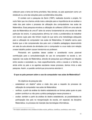 voltavam para o tema de forma prioritária. Nas demais, os pais apareciam como um
obstáculo ou uma das soluções para a problemática discutida.
           O contato com a pesquisa de Zanin (1997), realizada durante o projeto, foi
outro fator que me chamou ainda mais a atenção para a importância de se analisar a
visão dos pais sobre o processo de utilização dos computadores nas aulas de
Matemática. Essa pesquisa envolveu a utilização do software LOGO em uma sala de
aula de Matemática de uma 6a série do ensino fundamental de uma escola da rede
particular de ensino. A pesquisadora afirmou ter vivido a problemática de trabalhar
com alunos cujos pais não tinham noção do que seria uma metodologia adequada
para a utilização do computador nas aulas de Matemática. O trabalho serviu para
ilustrar que a não compreensão dos pais com o trabalho pedagógico desenvolvido
em sala de aula através de atividades com o computador e a sua visão com relação
a esse trabalho podem causar transtornos ao professor.
           Pensando em questões desse caráter e acreditando numa possível
contribuição para a consubstanciação do uso do computador na escola e, em
especial, nas aulas de Matemática, através de pesquisas que enfoquem as relações
entre escola e sociedade ou, mais especificamente, entre a escola e a família, ou
ainda entre os pais e os agentes escolares nesse processo, demos início a esta
pesquisa. Assim, a questão central que procuramos abordar é:


    O que os pais pensam sobre o uso do computador nas aulas de Matemática?


           Os objetivos da pesquisa são:
-      estabelecer um ideário3 sobre a visão dos pais a respeito do processo de
       utilização do computador nas aulas de Matemática;
-      verificar, a partir da análise do ideário estabelecido as formas pelas quais os pais
       podem contribuir ou não para a prática pedagógica nesse processo e
-      avaliar, também a partir da análise do ideário estabelecido, as possibilidades de
       participação dos pais na reorganização da escola, em especial, da disciplina
       Matemática, no processo de inserção das tecnologias informáticas.


3
    Por ideário entendemos uma coletânea de idéias sociais, políticas, científicas, econômicas, entre outras.

                                                                                                                15
 