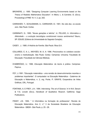 BROWERS, J.: 1995. “Designing Computer Learning Environments based on the
  Theory of Realistic Mathematics Education”. In Meira, L. & Carraher, D. (Ed.s).
  Proceedings of PME 19. V. 2, pp. 202.


CARRAHER, T.; SCHLIEMANN, A.; CARRAHER, D.: 1991. Na vida dez, na escola
  zero. São Paulo: Cortez.


CARMINATI, G.: 1995. “Novas gerações e telinha”. In: PELUSO, A. Informática e
  Afetividade – a evolução tecnológica condicionará nossos sentimentos? Bauru,
  SP: EDUSC (Editora da Universidade do Sagrado Coração).


CASEY, J.: 1989. A História da Família. São Paulo: Ática S.A.


COLLARES, C. A. L.; MOYSÉS, M. A. A: 1996. Preconceitos no cotidiano escolar:
  ensino e medicalização. São Paulo: Cortez: Campinas: Unicamp: Faculdade de
  Educação / Faculdade de Ciências Médicas.


D’AMBRÓSIO, U.: 1996. Educação Matemática: da teoria à prática. Campinas:
  Papirus.


FEY, J.:1991. “Educação matemática - uma revisão de desenvolvimentos recentes e
  problemas importantes”. O computador na Educação Matemática - Cadernos de
  Educação e Matemática, n. 2, org. Ponte, P. GRAFIS, Cooperativa de Artes
  Gráficas, CRL, Portugal.


FONTANA, A. E FREY, J.H.: 1994. Interviwing: The art of Science. In In N.K. Denzin
  & Y.S. Lincoln (Ed.s), Handbook of Qualitative Reserch. Califórnia: Sage
  Publications.


FRANT, J.B.: 1994. “ A Informática na formação de professores”. Revista de
  Educação Matemática. Ano 2, n.º 3 da Sociedade Brasileira de Educação
  Matemática - SBEM - São Paulo, p. 25 - 28.

                                                                               150
 