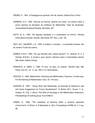 FREIRE, P.: 1981. A Pedagogia do oprimido. Rio de Janeiro: Editora Paz e Terra.


GARNICA, A.V.: 1995. Fascínio da técnica, declínio da crítica: um estudo sobre a
  prova rigorosa na formação do professor de Matemática. Tese de doutorado,
  Universidade Estadual Paulista, Rio Claro, SP.


GATTI, B. A.: 1993. “Os agentes escolares e o computador no ensino”. Revista
  Informática & Escola. Acesso, São Paulo, SP. Dez., p.22 - 36.


GIST, N.P.; HALBERT, L.A.: 1959. A cidade e o homem – a sociedade humana. Rio
de Janeiro: Fundo de cultura.


GOMES, H.S.R.: 1995. “De que famílias vêm nossos alunos?” In.: Serbino, R. V. e
  Grande, M.A.R.L. A escola e seus alunos: Estudos sobre a diversidade cultural.
  São Paulo: Editora Unesp.


GRANATO, A.; MARI, J.: 1999. “O meu, os seus, os nossos”. Revista Veja, São
  Paulo. Ano 32 , no. 11, pp. 108 à 115: Abril Editora.


HOYLES, C.: 1992. Mathematics Teaching and Mathematics Teachers: A meta-case.
  For the learning of Mathematics 12(3): 32 - 44 (nov).


HUDSON, B.: 1997. “ Group Work with Multimedia: na Exemple of Classroom Use
  and Some Suggestions for Future Development”. In Borba, M.C.; Souza, T. A.;
  Hudson, B.; Fey, J. (Ed.s). The Role of tecnology in the Mathematics Classroom,
  Proceeedings of working group 16 at ICME-8.


JONES, K.: 1998. “The mediation of learning within a dynamic geometry
  environment”. In Olivier, A. & Newstead, K. (Ed.). Proceedings of PME 22. V. 3, pp.
  96.



                                                                                  151
 