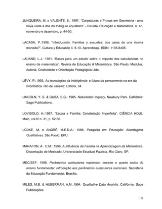JUNQUEIRA, M. e VALENTE, S.: 1997. “Conjecturas e Provas em Geometria - uma
  nova visita à ilha do triângulo equilátero” - Revista Educação e Matemática, n. 45,
  novembro e dezembro, p. 44-50.


LACASA, P.:1996. “Introducción: Familias y escuelas: dos caras de una misma
  moneda?”. Cultura y Educatión 4: 5-10. Aprendizaje, ISSN: 1135-6405.


LAUAND, L.J.: 1981. “Bases para um estudo sobre o impacto das calculadoras no
  ensino da matemática”. Revista de Educação & Matemática. São Paulo: Modulus,
  Autoria, Criatividade e Orientação Pedagógica Ltda.


LÈVY, P.:1993. As tecnologias da Inteligência: o futuro do pensamento na era da
  informática. Rio de Janeiro: Editora, 34.


LINCOLN, Y. S. & GUBA, E.G.: 1985. Naturalistic Inquery. Newbury Park. Califórnia:
  Sage Publications.


LOVISOLO, H.:1987. “Escola e Família: Constelação Imperfeita”. CIÊNCIA HOJE,
Maio, vol.6/ n. 31, p. 52-56.


LÜDKE, M. e ANDRÉ, M.E.D.A.: 1986. Pesquisa em Educação: Abordagens
  Qualitativas. São Paulo: EPU.


MARAFON, A . C.M.: 1996. A Influência da Família na Aprendizagem da Matemática.
  Dissertação de Mestrado, Universidade Estadual Paulista, Rio Claro, SP.


MEC/SEF: 1998. Parâmetros curriculares nacionais: terceiro e quarto ciclos do
  ensino fundamental: introdução aos parâmetros curriculares nacionais. Secretaria
  da Educação Fundamental. Brasília.


MILES, M.B. & HUBERMAN, A.M.:1994. Qualitative Data Analylis. Califórnia: Sage
  Publicações.

                                                                                  152
 