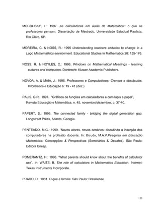 MOCROSKY, L.: 1997. As calculadoras em aulas de Matemática:: o que os
  professores pensam. Dissertação de Mestrado, Universidade Estadual Paulista,
  Rio Claro, SP.


MOREIRA, C. & NOSS, R.: 1995 Understanding teachers attitudes to change in a
  Logo Mathemathics environment. Educational Studies in Mathematics 28: 155-176.


NOSS, R. & HOYLES, C.: 1996. Windows on Mathematical Meanings - learning
   cultures and computers. Dordrecht: Kluwer Academic Publishers.


NÓVOA, A. & MAIA, J.: 1995. Professores e Computadores: Crenças e obstáculos.
   Informática e Educação 6: 19 - 41 (dez.)


PALIS, G.R.: 1997. “Gráficos de funções em calculadoras e com lápis e papel”,
  Revista Educação e Matemática, n. 45, novembro/dezembro, p. 37-40.


PAPERT, S.: 1996. The connected family - bridging the digital generation gap.
  Longstreet Press, Atlanta, Georgia.


PENTEADO, M.G.: 1999. “Novos atores, novos cenários: discutindo a inserção dos
  computadores na profissão docente. In: Bicudo, M.A.V.Pesquisa em Educação
  Matemática: Concepções & Perspectivas (Seminários & Debates). São Paulo:
  Editora Unesp.


POMERANTZ, H.: 1996. “What parents should know about the benefits of calculator
  use”. In: WAITS, B. The role of calculators in Mathematics Education. Internet:
  Texas Instruments Incorporate.


PRADO, D.: 1981. O que é família. São Paulo: Brasiliense.




                                                                                153
 