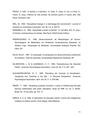 PROST, A.:1987. “A família e o indivíduo”. In: Ariès, P.; Duby, G. (dir.) e Prost, A.;
Vicent, G. (org.), História da vida privada: da primeira guerra a nossos dias. São
Paulo: Schwarcz Ltda.


RIEL, M.: 1994. “Educational change in a technology-rich environment”. Journal of
research on computing in education. Vol. 26, n.4, p. 452-74.
ROMANELLI, G.: 1995. “Autoridade e poder na família”. In: Carvalho, M.C. B. (org.),
A Família contemporânea em debate. São Paulo: EDUC/Cortez Editora.


SIDERICOUDES,       O.:   1996.   Desenvolvimento     de   Metodologias   de     Ensino-
  Aprendizagem da Matemática em Ambientes Computacionais Baseados na
  Estética Logo. Dissertação de Mestrado, Universidade Estadual Paulista, Rio
  Claro, SP.


SILVA, M.G.P.: 1997. O computador na perspectiva do desenvolvimento profissional
  do professor. Tese de doutorado, Universidade Estadual de Campinas, SP.


SILVERSTEIN, L. B. & AUERBACH, C. F.: 1999. “Deconstrucing the Essential
  Father”. American Psychological Association. June.Vol. 54, no. 6, 397 - 407.


SLAUGHTER-DEFOE, D. T.: 1995. “Revisiting the Concept of Socialization:
  Caregiving and Teaching in the 90s - A Personal Perspective”. American
  Psychological Association. April. Vol. 50, no. 4, 276-286.


SMART, T.: 1995. “Visualising quadratic functions: a study of thirteen-year-old girls
  learning mathematics with grafic calculators. Anais do PME 19, vol. 2, Recife,
  Brasil, 22 - 27 de Julho, pp. 272 - 9.


SMOLE, K. C. S. 1996. A matemática na educação infantil: a teoria das inteligências
  múltiplas na prática escolar. Porto Alegre: Artes Médicas.




                                                                                     154
 
