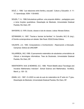 SOLÉ, I.: 1996. “Las relaciones entre familia y escuela”. Cultura y Educatión. 4: 11-
  17. Aprendizaje, ISSN: 1135-6405.


SOUZA, T. A.: 1996.Calculadoras gráficas: uma proposta didático - pedagógica para
  o tema funções quadráticas. Dissertação de Mestrado, Universidade Estadual
  Paulista, Rio Claro, SP.


SNYDERS, G.:1978. Escola, classes e luta de classes. Lisboa: Moraes Editora.


SZYMANSKI, H.: 1997. “Teorias e ‘teorias’ de famílias”. In: Carvalho, M.C. B. (org.),
A Família contemporânea em debate. São Paulo: EDUC/Cortez Editora.


VALENTE, J.A.: 1993. Computadores e Conhecimento - Repensando a Educação.
  Campinas: Editora da UNICAMP.


VILLARREAL, M.E.:1999. O pensamento matemático de estudantes universitários de
  Cálculo e tecnologias informáticas. Tese de Doutorado, Universidade Estadual
  Paulista, Rio Claro, SP.



WENTWORTH, N.M. & MONROE, E.E.: 1996. “Parent Beliefs about Tecnologia and
  Inovative Mathematics Instrution”. School Science and Mathematics. Vol.96(3),
  March, p. 128 - 32.


ZANIN, A.C.: 1997. O LOGO na sala de aula de matemática da 6ª série do 1º grau.
  Dissertação de Mestrado, Universidade Estadual Paulista, Rio Claro, SP.




                                                                                  155
 