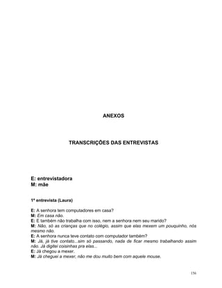 ANEXOS




                   TRANSCRIÇÕES DAS ENTREVISTAS




E: entrevistadora
M: mãe


1ª entrevista (Laura)

E: A senhora tem computadores em casa?
M: Em casa não.
E: E também não trabalha com isso, nem a senhora nem seu marido?
M: Não, só as crianças que no colégio, assim que elas mexem um pouquinho, nós
mesmo não.
E: A senhora nunca teve contato com computador também?
M: Já, já tive contato...sim só passando, nada de ficar mesmo trabalhando assim
não. Já digitei coisinhas pra elas...
E: Já chegou a mexer.
M: Já cheguei a mexer, não me dou muito bem com aquele mouse.


                                                                            156
 