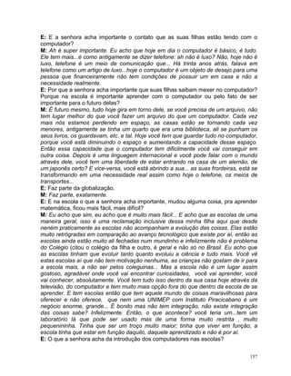 E: E a senhora acha importante o contato que as suas filhas estão tendo com o
computador?
M: Ah é super importante. Eu acho que hoje em dia o computador é básico, é tudo.
Ele tem mais...é como antigamente se dizer telefone: ah não é luxo? Não, hoje não é
luxo, telefone é um meio de comunicação que... Há trinta anos atrás, falava em
telefone como um artigo de luxo...hoje o computador é um objeto de desejo para uma
pessoa que financeiramente não tem condições de possuir um em casa e não a
necessidade realmente.
E: Por que a senhora acha importante que suas filhas saibam mexer no computador?
Porque na escola é importante aprender com o computador ou pelo fato de ser
importante para o futuro delas?
M: É futuro mesmo, tudo hoje gira em torno dele, se você precisa de um arquivo, não
tem lugar melhor do que você fazer um arquivo do que um computador. Cada vez
mais nós estamos perdendo em espaço, as casas estão se tornando cada vez
menores, antigamente se tinha um quarto que era uma biblioteca, ali se punham os
seus livros, os guardavam, etc. e tal. Hoje você tem que guardar tudo no computador,
porque você está diminuindo o espaço e aumentando a capacidade desse espaço.
Então essa capacidade que o computador tem dificilmente você vai conseguir em
outra coisa. Depois é uma linguagem internacional e você pode falar com o mundo
através dele, você tem uma liberdade de estar entrando na casa de um alemão, de
um japonês certo? E vice-versa, você está abrindo a sua... as suas fronteiras, está se
transformando em uma necessidade real assim como hoje o telefone, os meios de
transportes...
E: Faz parte da globalização.
M: Faz parte, exatamente.
E: E na escola o que a senhora acha importante, mudou alguma coisa, pra aprender
matemática, ficou mais fácil, mais difícil?
M: Eu acho que sim, eu acho que é muito mais fácil... E acho que as escolas de uma
maneira geral, isso é uma reclamação inclusive dessa minha filha aqui que desde
neném praticamente as escolas não acompanham a evolução das coisas. Elas estão
muito retrógradas em comparação ao avanço tecnológico que existe por aí, então as
escolas ainda estão muito ali fechadas num mundinho e infelizmente não é problema
do Colégio (citou o colégio da filha e outro, é geral e não só no Brasil. Eu acho que
as escolas tinham que evoluir tanto quanto evoluiu a ciência e tudo mais. Você vê
estas escolas aí que não tem motivação nenhuma, as crianças não gostam de ir para
a escola mais, a não ser pelos coleguinas... Mas a escola não é um lugar assim
gostoso, agradável onde você vai encontrar curiosidades, você vai aprender, você
vai conhecer, absolutamente. Você tem tudo isso dentro da sua casa hoje através da
televisão, do computador e tem muito mais opção fora do que dentro da escola de se
aprender. E tem escolas então que tem aquele mundo de coisas maravilhosas para
oferecer e não oferece, que nem uma UNIMEP com Instituto Piracicabano é um
negócio enorme, grande... É bonito mas não tem integração, não existe integração
das coisas sabe? Infelizmente. Então, o que acontece? você teria um...tem um
laboratório lá que pode ser usado mas de uma forma muito restrita , muito
pequenininha. Tinha que ser um troço muito maior; tinha que viver em função, a
escola tinha que estar em função daquilo, daquele aprendizado e não é por aí.
E: O que a senhora acha da introdução dos computadores nas escolas?


                                                                                   157
 