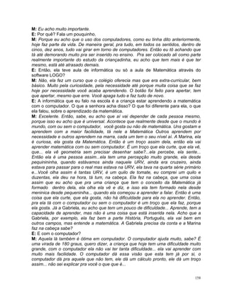 M: Eu acho muito importante.
E: Por quê? Fala um pouquinho.
M: Porque eu acho que o uso dos computadores, como eu tinha dito anteriormente,
hoje faz parte da vida. De maneira geral, pra tudo, em todos os sentidos, dentro de
cinco, dez anos, tudo vai girar em torno de computadores. Então eu tô achando que
tá até demorando muito pra ser inserido no ensino. Pra ser colocado ali como parte
realmente importante do estudo da criançadinha, eu acho que tem mais é que ter
mesmo, está até atrasado demais.
E: Então, ela teve aula de informática ou só a aula de Matemática através do
software LOGO?
M: Não, ela fez um curso que o colégio oferecia mas que era extra-curricular, bem
básico. Muito pela curiosidade, pela necessidade até porque muita coisa que se faz
hoje por necessidade você acaba aprendendo. O botão foi feito para apertar, tem
que apertar, mesmo que erre. Você apaga tudo e faz tudo de novo.
E: A informática que eu falo na escola é a criança estar aprendendo a matemática
com o computador. O que a senhora acha disso? O que foi diferente para ela, o que
ela falou, sobre o aprendizado da matemática.
M: Excelente. Então, sabe, eu acho que aí vai depender de cada pessoa mesmo,
porque isso eu acho que é universal. Acontece que realmente desde que o mundo é
mundo, com ou sem o computador, você gosta ou não de matemática. Uns gostam e
aprendem com a maior facilidade, tá nele a Matemática Outros aprendem por
necessidade e outros aprendem na marra, cada um tem o seu nível aí. A Marina, ela
é curiosa, ela gosta da Matemática. Então é um troço assim dela, então ela vai
aprender matemática com ou sem computador. É um troço que ela curte, que ela vê,
que... ela vê geometria sem precisar desenhar sabe?...ela percebe, ela sente...
Então ela é uma pessoa assim...ela tem uma percepção muito grande, ela desde
pequinininha, quando estávamos ainda naquele URV, ainda era cruzeiro, ainda
estava para passar para o real mas estava na URV, ela tava na quarta série primário
e...Você olha assim é tantas URV, é um quilo de tomate, eu comprei um quilo e
duzentas, ela deu na hora, tá tum, na cabeça. Ela fez na cabeça, que uma coisa
assim que eu acho que pra uma criança que tem o conceito da Matemática já
formado dentro dela, ela olha ela vê e diz, e isso ela tem formado nela desde
meninica desde pequeniniha... quando ela começou a aprender a falar. Então é uma
coisa que ela curte, que ela gosta, não há dificuldade para ela no aprender. Então,
pra ela tá com o computador ou sem o computador é um troço que ela faz, porque
ela gosta. Já a Gabriela, eu acho que tem um pouco de dificuldade... Aprende, tem a
capacidade de aprender, mas não é uma coisa que está inserida nela. Acho que a
Gabriela, por exemplo, ela faz bem a parte História, Português, ela vai bem em
outros campos, mas entende a matemática. A Gabriela precisa da conta e a Marina
faz na cabeça sabe?
E: E com o computador?
M: Aquela lá também é ótima em computador. O computador ajuda muito, sabe? É
uma virada de 180 graus, quero dizer, a criança que hoje tem uma dificuldade muito
grande, com o computador ela não vai ter tanta dificuldade... ela vai aprender com
muito mais facilidade. O computador dá essa visão que esta tem já por si, o
computador dá pra aquele que não tem, ele dá um cálculo pronto, ele dá um troço
assim... não sei explicar pra você o que que é...


                                                                                158
 