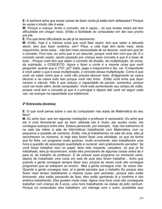 E: A senhora acha que essas coisas de fazer conta já estão bem defasadas? Porque
às vezes o intuito não é esse.
M: Porque a criança, tendo o conceito, ela é capaz... só que muitas vezes ela tem
dificuldade em chegar nisso. Então a facilidade do computador em dar isso pronto
pra ela.
E: Pra que tanta dificuldade se ele já tá resolvendo.
M: Então, hoje é a mesma coisa que você falar assim: tem que saber a tabuada
decór, tem que fazer continha, sim? Pôxa, a vida hoje tem tanto meio, tanta
maquininha, tanta coisa... não tem mais necessidade de se decorar, você tem que ter
o conceito. Fora isso, eu acho que é um absurdo, porque você tem com que dá. E o
conceito sendo usado, sendo passado pra criança esse conceito é que é a base de
tudo... Porque você tem que saber o conceito da divisão, da multiplicação, da soma,
da subtração, o CONCEITO. Agora o fazer a conta é a mesma coisa que você
perguntar: quanto que é 3*97, pô? Sabe, pega a maquininha e faz, vai. O importante
é você saber o que é essa multiplicação, o conceito dessa multiplicação. Como é que
você vai saber como que é, você não precisa decorar mais. Antigamente se usava
decorar e se usava tudo isso porque você não tinha. Então você tinha que fazer
mesmo o cálculo. Não é que reduziu a capacidade de pensar; aumentou, porque
você vai muito além, tendo computador. Você está aumentando seu campo de visão,
porque você tem o conceito já que é o principal e depois dali você vai seguir cada
vez, vai avançar na capacidade sua intelectual.


2ª Entrevista (Andréa)

E: O que você pensa sobre o uso do computador nas aulas de Matemática do seu
filho?
M: Eu acho isso: que em algumas mediações o professor é necessário. Eu acho que
ele é uma ferramenta que se bem utilizada ela é muito...ela auxilia muito, ela
consegue avanços entre eles. Estava pensando, por exemplo, hoje nós estivemos lá
na sala (se refere à sala de Informática) trabalhando com Matemática com os
pequenos a questão de números. Então, nós já trabalhamos na sala de aula, eles já
reconhecem os números, aí hoje eles foram fazer uma atividade, só que da forma
que foi feita, um programa muito gostoso, muito envolvente, eles trabalharam uma
hora a questão de associação quantidade e numeral, sem praticamente perceber. Se
você fosse trabalhar isso no papel, teria sido maçante, cansativo, só que já foi
trabalhado, eles já reconhecem, então eles precisaram de algumas coisas antes de ir
para lá, do trabalho do professor. E de colocar esse programa no momento certo,
depois de trabalhado uma coisa em sala de aula eles foram trabalhar... Acho que
quando a gente consegue sempre fazer isso, porque as vezes você não consegue
programas que se adequem ao ensino. Mas a gente consegue criar, às vezes não.
Quando a gente consegue isso, aí a gente percebe que o trabalho flui porque eles
ficam mais tempo trabalhando a mesma coisa sem perceber, porque eles estão
brincando, eles estão passando de fase, eles estão ganhando lá a continha e vão
embora trabalhando. Eles gostam muito mais. Agora uma hora você não conseguiria
trabalhar com criança de 6 anos, uma hora trabalhando na classe de jeito nenhum.
Porque no computador eles trabalham, um interage com o outro, possibilita isso


                                                                                159
 