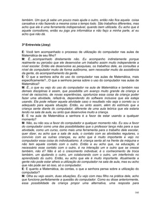 também. Um que já sabe um pouco mais ajuda o outro, então não fica aquela coisa
cansativa e não fazendo a mesma coisa o tempo todo. São trabalhos diferentes, mas
acho que ele é uma ferramenta indispensável, quando bem utilizada. Eu acho que é
aquele comodismo, então eu jogo pra informática e não faço a minha parte, aí eu
acho que não dá.


3ª Entrevista (Josy)

E: Você tem acompanhado o processo de utilização do computador nas aulas de
Matemática de seu filho?
M: É...acompanhado diretamente não. Eu acompanho indiretamente porque
realmente eu percebo que ele desenvolve um trabalho assim muito independente a
nível escolar. Então ele desenvolve as pesquisas, os trabalhos dele, as consultas a
nível de computador muito de forma autônoma, sem necessitar muito da assistência
da gente, do acompanhamento da gente.
E: O que a senhora acha do uso do computador nas aulas de Matemática, mais
especificamente?...O que a senhora pensa sobre o uso do computador nas aulas de
Matemática?
M: É...o que eu vejo do uso do computador na aula de Matemática e também nas
demais disciplinas é assim, que possibilita um avanço muito grande da criança a
nível de raciocínio, de novas experiências, oportuniza essa coisa da criança poder
fazer uma atividade, refazê-la, dependendo do software inclusive que ela esteja
usando. Ela pode refazer aquela atividade caso o resultado não seja o correto ou o
adequado para aquela situação. Então, eu sinto assim, além do estímulo que a
criança sente diante do computador, diferente de uma aula teórica que ela estaria
tendo na sala de aula, eu sinto que desenvolve muito a criança.
E: E na aula de Matemática a senhora é a favor de estar usando a qualquer
momento?
M: Não, eu não sou a favor do computador a qualquer momento não. Eu sou a favor
do computador como uma das possibilidades que o professor lança mão para a sua
atividade, como um curso, como mais uma ferramenta para o trabalho dele escolar,
quer dizer, eu acho que a sala de aula, o contato com as atividades regulares, o
convívio com as outras crianças, eu acho que é muito importante e vejo no
computador essa coisa do individualismo. A criança senta ali na frente da máquina e
não tem aquele contato com o outro. Então e eu acho que, na educação, é
necessário esse contato com o outro, é na interação um e outro que se cresce
também, não é? Não é só o crescimento individual, é o conhecimento de troca
também, um ajudando o outro, um colaborando com o outro, um interferindo no
aprendizado do outro. Então, eu acho que ele é muito importante. Atualmente a
gente não pode estar alheio a utilização do computador na sala de aula, mas eu acho
que não pode ser só isso, só o computador.
E: E quanto a Matemática, às contas, o que a senhora pensa sobre a utilização do
computador?
M: Olha eu vejo assim, duas situações. Eu vejo com meu filho na prática dele, acho
que funciona perfeitamente a questão do computador. Como eu disse anteriormente,
essa possibilidade da criança propor uma alternativa, uma resposta para


                                                                                160
 