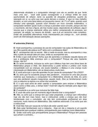 determinada atividade e o computador interagir com ela no sentido de que ‘tente
mais uma vez’... ‘você está quase conseguindo’ e a criança então ter essa
oportunidade de refazer, tanto na questão de situações problemas, quanto da
operação em si, eu acho que isso ajuda demais a criança. E aqui no meu trabalho
também, aí com uma faixa etária um pouquinho menor, de 1ª a 4ª série, quando você
introduz uma operação, quando você introduz um novo conceito matemático, o
computador também ajuda muito a criança a perceber esse conceito, porque ele traz
o movimento, ele traz a figura, ele traz muitas vezes, dependendo do software, algum
recurso que a criança realmente utiliza pra melhor compreensão do processo, por
exemplo, da adição, ou mesmo da divisão , que é já um raciocínio mais complexo.
Então ele possibilita alternativas muito interessantes pra criança na... num sentido
assim de internalização dessas operações.


4ª entrevista (Patrícia)

E: Você acompanhou o processo do uso do computador nas aulas de Matemática do
seu filho quando ele estava na 6ª série com a professora Alda?
M: É...acompanhei não na escola. Não vi nada na escola, mas eu acompanho o meu
filho a parte do estudo dele em casa, então eu acompanhei sim.
E: Então o que você achou? Achou que ele aprendeu o conteúdo naquela época em
que a professora Alda ensinava com o computador? Porque ela usou bastante
tempo, não foi?
M: Eu achei excelente, inclusive eu acho que o Mateus hoje tem uma ótima base de
Matemática graças à Alda. Ela desenvolveu a parte teórica e prática com muita
tranqüilidade com as crianças, ela soube trabalhar, o Mateus é uma criança muito
interessada em Matemática, ele se desenvolveu muito bem.
E: E você acha que o que ele aprendeu foi por causa do computador? Do LOGO?
M: Eu acho que foi excelente porque eles perderam... Inclusive foi uma das poucas
matérias que manipulou o computador foi a Matemática através da Alda. Eu acho
que eles perderam aquela insegurança, aquele medo. Eles se familiarizaram muito
com a máquina na época e eu achei isso excelente.
E: E o que você acha de estar usando o computador para ensinar a Matemática
assim como a Alda usou, o tempo todo? Você tem alguma restrição para algum tipo
de conteúdo?
M: É excelente e eu acho que inclusive faz falta hoje.
E: E você não acha que em momento algum deveria tirar o computador?
M: Não, eu acho que a criança tem que estar preparada, a criança sem informática
hoje ela não tem mais futuro. Isso é indiscutível, então a criança que não tiver
familiarizada com o comutador, ela não tem continuidade profissional em área
nenhuma, muito menos em Matemática. São matérias adicionais. E eu acho que isto
é indiscutível.
E: Você fala mais por causa de no futuro ele estar usando isso?
M: Dele estar familiarizado com a máquina... Hoje em dia a máquina é um suporte
fundamental para qualquer matéria, principalmente para matérias como Matemática.
E: Então você acha que principalmente porque é Matemática? Porque tem pessoas
que acham o contrário...

                                                                                 161
 