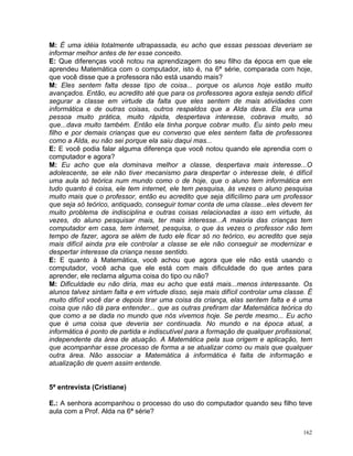 M: É uma idéia totalmente ultrapassada, eu acho que essas pessoas deveriam se
informar melhor antes de ter esse conceito.
E: Que diferenças você notou na aprendizagem do seu filho da época em que ele
aprendeu Matemática com o computador, isto é, na 6ª série, comparada com hoje,
que você disse que a professora não está usando mais?
M: Eles sentem falta desse tipo de coisa... porque os alunos hoje estão muito
avançados. Então, eu acredito até que para os professores agora esteja sendo difícil
segurar a classe em virtude da falta que eles sentem de mais atividades com
informática e de outras coisas, outros respaldos que a Alda dava. Ela era uma
pessoa muito prática, muito rápida, despertava interesse, cobrava muito, só
que...dava muito também. Então ela tinha porque cobrar muito. Eu sinto pelo meu
filho e por demais crianças que eu converso que eles sentem falta de professores
como a Alda, eu não sei porque ela saiu daqui mas...
E: E você podia falar alguma diferença que você notou quando ele aprendia com o
computador e agora?
M: Eu acho que ela dominava melhor a classe, despertava mais interesse...O
adolescente, se ele não tiver mecanismo para despertar o interesse dele, é difícil
uma aula só teórica num mundo como o de hoje, que o aluno tem informática em
tudo quanto é coisa, ele tem internet, ele tem pesquisa, às vezes o aluno pesquisa
muito mais que o professor, então eu acredito que seja dificílimo para um professor
que seja só teórico, antiquado, conseguir tomar conta de uma classe...eles devem ter
muito problema de indisciplina e outras coisas relacionadas a isso em virtude, às
vezes, do aluno pesquisar mais, ter mais interesse...A maioria das crianças tem
computador em casa, tem internet, pesquisa, o que às vezes o professor não tem
tempo de fazer, agora se além de tudo ele ficar só no teórico, eu acredito que seja
mais difícil ainda pra ele controlar a classe se ele não conseguir se modernizar e
despertar interesse da criança nesse sentido.
E: E quanto à Matemática, você achou que agora que ele não está usando o
computador, você acha que ele está com mais dificuldade do que antes para
aprender, ele reclama alguma coisa do tipo ou não?
M: Dificuldade eu não diria, mas eu acho que está mais...menos interessante. Os
alunos talvez sintam falta e em virtude disso, seja mais difícil controlar uma classe. É
muito difícil você dar e depois tirar uma coisa da criança, elas sentem falta e é uma
coisa que não dá para entender... que as outras prefiram dar Matemática teórica do
que como a se dada no mundo que nós vivemos hoje. Se perde mesmo... Eu acho
que é uma coisa que deveria ser continuada. No mundo e na época atual, a
informática é ponto de partida e indiscutível para a formação de qualquer profissional,
independente da área de atuação. A Matemática pela sua origem e aplicação, tem
que acompanhar esse processo de forma a se atualizar como ou mais que qualquer
outra área. Não associar a Matemática à informática é falta de informação e
atualização de quem assim entende.


5ª entrevista (Cristiane)

E.: A senhora acompanhou o processo do uso do computador quando seu filho teve
aula com a Prof. Alda na 6ª série?


                                                                                     162
 