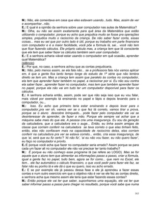 M.: Não, ele comentava em casa que eles estavam usando...tudo. Mas, assim de ver
e acompanhar...não.
E.: E qual é a opinião da senhora sobre usar computador nas aulas de Matemática?
M.: Olha, eu não sei assim exatamente para quê área da Matemática que estão
utilizando o computador, porque eu acho que prejudica muito se fosse pra operações
simples, prejudica muito o raciocínio da criança. De não saber fazer conta, essas
coisas... mas eu sei que por outro lado é útil, porque eu trabalho em parte financeira
com computador e é a maior facilidade, você põe a fórmula lá, sai... você não tem
que ficar fazendo cálculos. Ele próprio calcula mas, a criança tem que tá consciente
que ela tem que saber fazer os cálculos também sem usar computador.
E.: E a senhora acharia viável estar usando o computador em quê ocasião, aprender
qual Matemática?
(silêncio)
E.: Por que, no caso, a senhora achou que as contas prejudicaria.
M.: Não, pelo menos assim, se ela fala não... se a professora fala nós vamos aplicar
em, é que a gente fica tanto tempo longe do estudo de 1ª série que não lembra
direito se tem um. Mas a criança tem assim que paralelo às contas no computador,
ela tem que aprender fazer também no papel, a raciocinar por si. Eu não sou contra
ela saber fazer...aprender fazer no computador, mas tem que também aprender fazer
no papel, porque ela não vai em tudo ter um computador disponível para fazer os
cálculos.
E.: A senhora acharia então, assim, pode ser que não seja isso que eu vou falar,
mais viável por exemplo tá ensinando no papel e lápis e depois levando para o
computador, ou...
M.: Isso. Eu acho que primeiro teria estar ensinando e depois levar para o
computador pra ver oh, vamos ver se o que fez tá correto, vamos tirar a prova,
porque se o aluno descobre brinquedo... pode fazer pelo computador ele vai se
desinteressar de aprender, de fazer a mão. Porque ele sempre vai achar que a
máquina sabe mais do que ele. A pessoa cria uma insegurança. Eu sou da geração
da calculadora, que a calculadora era o auge... Então, eu tinha assim amigas de
classe que corriam conferir na calculadora se tava correto o que elas tinham feito,
então, elas não confiavam mais na capacidade de raciocínio delas, elas corriam
conferir na calculadora pra ver se estava correto... então, cria essa insegurança, de
que ‘ai, será que eu fiz certo’? ‘Ai não fiz’, ‘ai eu não vou fazer, eu não quero fazer’,
eu faço no computador e pronto.
E.:E porque você acha que fazer no computador seria errado? Assim porque se para
cada um fazer ali no computador ele não vai precisar ter tanto trabalho?
M.: É porque eu não conheço esse programa tá (se refere ao LOGO). Mas se for
aquele que o aluno tem que alimentar as informações passo a passo, criar a fórmula,
igual a gente faz no papel, tudo bem, agora se for como... que nem no Excel, ele
tem... ele faz automático o cálculo financeiro, o que você pedir para fazer ele faz, se
falar não eu ponho lá e ele dá o que eu quero, isso eu acho errado.
E.: E se por exemplo ele já passou dessa fase e ele já aprendeu a fazer essas
contas e num outro exercício em que o objetivo não é ver se ele fez as contas direito,
a senhora acha que mesmo assim ele teria que estar fazendo essas contas?
M.: Então porque ele vai ter que saber, suponhamos uma equação, ele vai ter que
saber informar passo a passo para chegar no resultado, porque você sabe que numa

                                                                                      163
 