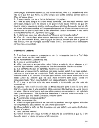 preocupação é que eles fazem tudo, até ouvem música, bota lá o cedezinho lá, mas
não faz o que tem que fazer, eu tenho amigas que estão sofrendo demais com os
filhos por causa disso.
E.: A senhora acha que ele ia deixar de fazer as obrigações...
M.: Sabe, eu acho porque eu fiz uns testes com eles... um dos meus meninos veio
para fazer pesquisa aqui no colégio e ele pegou muito pouco material do que ele
deveria pegar e depois ele acabou confessando que ele ficou brincando, quando ele
viu a hora estava passando e sobrou pouco tempo pra ele. Então, tem que criar essa
mentalidade de que o computador é uma ajuda mais para as atividades. E eles vêem
o computador como um...a primeira coisa, jogo.
E.: E não tem os jogos que são educativos? O que a senhora acha deles?
M.: Eles não querem bem, eles querem jogo que mata, que morre, que explode, é
isso que eles querem. Então, tem os jogos educativos, eu sei que tem, a gente vê
nas revistas, vem os catálogos, aquelas coisas todas... Mas eles não se interessam
por isso não, nessa idade.


6ª entrevista (Beatriz)

E.: A senhora acompanhou o processo do uso do computador quando a Prof. Alda
deu aula para o seu filho na 6ª série?
M.: Ó, indiretamente. Diretamente não.
E.: E o que a senhora achou ?
M.: Olha, pelo menos a expectativa dele foi ótima, excelente, ele só elogiava e por
sinal até agora ele fala dessa professora, fala dessa matéria, fala dessas aulas.
E.: E a senhora acha que ele aprendeu mais nessas aulas?
M.: Ele teve um desempenho excelente com esse método sabe? E era mais atrativo,
pelo menos era o que ele comentava. Então ele comenta bastante, ele sentiu um
incentivo maior e eu percebia isso que agora entrou mais nessa monotonia assim
sabe? Então eu acredito que ele teve mais incentivo com essas (aulas no
computador) sabe? Com o computador, com essa professora, entendeu?
E.: E o que a senhora acha de estar usando o computador pra dar aula de
Matemática?
M.: (pausa) Pelo o que eu ouço eles (os filhos) falarem, pelo o que eu ouvia eles
falarem, eu acho que é uma excelente idéia, acho que tá inovando, tá... pelo menos
por eles... Nunca entrei numa aula que eles estavam no computador... só pelo fato
deles questionarem e... falar bastante e incentivo e ia pra aula mais assim sabe com
mais...parece que feliz sabe? É verdade, eu acho ótimo.
E.: A senhora não teria nada contra?
M.: Não, eu acho que não.
E.: E em casa pra quê atividade ele usa mais? A senhora restringe alguma atividade
no computador ou deixa aberto, ele usa a hora que quiser?
M.: O computador é dele, ele fica à vontade, ele usa, sabe?....ele sabe o limite dele.
Ele usa aí pra tudo.
E.: Varia bastante mesmo?
M.: Ontem mesmo ele estava fazendo um trabalho de Matemática lá que eu vi ele
fazendo, assim, vi rápido porque eu vi ele mexendo.

                                                                                   165
 