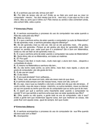 E.: E a senhora usa com ele, brinca com ele?
M.: Por falta de tempo não dá viu? Então se eu falar pra você que eu mexi no
computador mesmo... faz dois meses que tá lá... nem toco, é que aqui eu fico o dia
inteiro. Mas eu acho que é ótimo viu? Pelo menos eu sentia e eles comentam ainda,
eles acham falta, valeu a pena.


7ª Entrevista (Thaís)

E.: A senhora acompanhou o processo do uso do computador nas aulas quando a
Alda deu aula para seu filha?
M.: Mais ou menos.
E.: E o que a senhora achou de estar usando o computador na aula de Matemática?
Se ele aprendeu mais, a senhora percebeu alguma diferença?
M.: Se ele aprendeu mais eu não sei, não sei se ele aprendeu mais... Ele gostou,
acho que ele aprendeu. Porque se ele gostou ele deve ter aprendido mais. Sem
pensar no sentido que...sabe qual que é o problema? Ele é bom em Matemática,
então eu não sei falar se ele aprendeu mais ou...
E.: E o que a senhora acha de estar usando o computador nas aulas de Matemática?
M.: Seria ótimo não só na Matemática, em todas as matérias.
E.: É? Por quê?
M.: Porque é tão fácil, é muito mais...muito mais ágil, o aluno tem mais... desperta a
curiosidade do aluno.
E.: E mesmo na Matemática a senhora não tem...
M.: Eu não tenho nada contra, eu acho ótimo, mais fácil, mais rápido, o aluno ele
gosta de computador, ele não gosta de livro.
E.: E ele usa em casa?
M.: O dia inteiro.
E.: E pra qual atividade? Com softwares...
M.: Todas, tudo, ele mexe em tudo, aliás ele mexe mais do que deve.
E.:A senhora está sempre com ele nessas horas, mexe com ele, como é?
M.: Eu vejo, mas é que eu trabalho o dia todo e então tem dia que não dá tempo... É
muito corrido, mas ele mexe o tempo inteirinho, os outros também, mexe na internet,
de vez em quando eu tenho que tirar ele do computador que eu acho que tá de mais.
E.: E assim por quê a senhora acha importante estar usando o computador na
escola? E em que sentido a senhora acha que isso vai estar ajudando seu filho?
M.: Olha, queira ou não queira, a gente está na era do computador, não é isso?
Então a gente tem que modernizar alguma coisa, tem que melhorar as coisas, não
pode ficar com aquela coisa...igual de sempre, tem que mudar.


8ª Entrevista (Débora)

E.: A senhora acompanhou o processo do uso do computador da sua filha quando
ela teve aula com a Alda?
M.: Acompanhei.


                                                                                   166
 