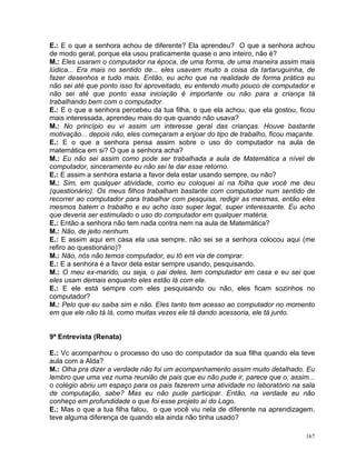 E.: E o que a senhora achou de diferente? Ela aprendeu? O que a senhora achou
de modo geral, porque ela usou praticamente quase o ano inteiro, não é?
M.: Eles usaram o computador na época, de uma forma, de uma maneira assim mais
lúdica... Era mais no sentido de... eles usavam muito a coisa da tartaruguinha, de
fazer desenhos e tudo mais. Então, eu acho que na realidade de forma prática eu
não sei até que ponto isso foi aproveitado, eu entendo muito pouco de computador e
não sei até que ponto essa iniciação é importante ou não para a criança tá
trabalhando bem com o computador.
E.: E o que a senhora percebeu da tua filha, o que ela achou, que ela gostou, ficou
mais interessada, aprendeu mais do que quando não usava?
M.: No princípio eu vi assim um interesse geral das crianças. Houve bastante
motivação... depois não, eles começaram a enjoar do tipo de trabalho, ficou maçante.
E.: E o que a senhora pensa assim sobre o uso do computador na aula de
matemática em si? O que a senhora acha?
M.: Eu não sei assim como pode ser trabalhada a aula de Matemática a nível de
computador, sinceramente eu não sei te dar esse retorno.
E.: E assim a senhora estaria a favor dela estar usando sempre, ou não?
M.: Sim, em qualquer atividade, como eu coloquei aí na folha que você me deu
(questionário). Os meus filhos trabalham bastante com computador num sentido de
recorrer ao computador para trabalhar com pesquisa, redigir as mesmas, então eles
mesmos batem o trabalho e eu acho isso super legal, super interessante. Eu acho
que deveria ser estimulado o uso do computador em qualquer matéria.
E.: Então a senhora não tem nada contra nem na aula de Matemática?
M.: Não, de jeito nenhum.
E.: E assim aqui em casa ela usa sempre, não sei se a senhora colocou aqui (me
refiro ao questionário)?
M.: Não, nós não temos computador, eu tô em via de comprar.
E.: E a senhora é a favor dela estar sempre usando, pesquisando.
M.: O meu ex-marido, ou seja, o pai deles, tem computador em casa e eu sei que
eles usam demais enquanto eles estão lá com ele.
E.: E ele está sempre com eles pesquisando ou não, eles ficam sozinhos no
computador?
M.: Pelo que eu saiba sim e não. Eles tanto tem acesso ao computador no momento
em que ele não tá lá, como muitas vezes ele tá dando acessoria, ele tá junto.


9ª Entrevista (Renata)

E.: Vc acompanhou o processo do uso do computador da sua filha quando ela teve
aula com a Alda?
M.: Olha pra dizer a verdade não foi um acompanhamento assim muito detalhado. Eu
lembro que uma vez numa reunião de pais que eu não pude ir, parece que o, assim...
o colégio abriu um espaço para os pais fazerem uma atividade no laboratório na sala
de computação, sabe? Mas eu não pude participar. Então, na verdade eu não
conheço em profundidade o que foi esse projeto aí do Logo.
E.: Mas o que a tua filha falou, o que você viu nela de diferente na aprendizagem,
teve alguma diferença de quando ela ainda não tinha usado?

                                                                                 167
 