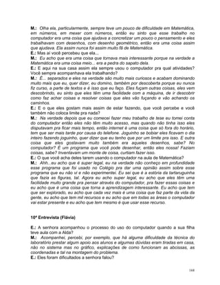 M.: Olha ela, particularmente, sempre teve um pouco de dificuldade em Matemática,
em números, em mexer com números, então eu sinto que esse trabalho no
computador era uma coisa que ajudava a concretizar um pouco o pensamento e eles
trabalhavam com desenhos, com desenho geométrico, então era uma coisa assim
que ajudava. Ela assim nunca foi assim muito fã de Matemática.
E.: Mas aí você percebeu que ela...
M.: Eu acho que era uma coisa que tornava mais interessante porque na verdade a
Matemática era uma coisa meio... era a pedra do sapato dela.
E.: E aqui na sua casa assim ela sempre usou o computador pra qual atividades?
Você sempre acompanhava ela trabalhando?
M.: É... separados e eles na verdade são muito mais curiosos e acabam dominando
muito mais que eu, quer dizer, eu domino, também por descoberta porque eu nunca
fiz curso, a parte de textos e é isso que eu faço. Eles fuçam outras coisas, eles vem
descobrindo, eu sinto que eles têm uma facilidade com a máquina, de ir descobrir
como faz achar coisas e resolver coisas que eles vão fuçando e vão achando os
caminhos.
E.: E o que eles gostam mais assim de estar fazendo, que você percebe e você
também não coloca limite pra nada?
M.: Na verdade depois que eu comecei fazer meu trabalho de tese eu tomei conta
do computador então eles não têm muito acesso, mas quando não tinha isso eles
disputavam pra ficar mais tempo, então internet é uma coisa que só fora do horário,
tem que ser mais tarde por causa do telefone. Joguinho se bobiar eles ficavam o dia
inteiro fazendo joguinho, quer dizer que eu tenho que por um limite pra isso. E outra
coisa que eles gostavam muito também era aqueles desenhos, sabe? No
computador? É um programa que você pode desenhar, então eles nossa! Faziam
coisas, sabe? Inventavam um monte de coisa, curtiam fazer isso.
E.: O que você acha deles tarem usando o computador na aula de Matemática?
M.: Ahh...eu acho que é super legal, eu na verdade não conheço em profundidade
esse programa que foi usado no Colégio pra dar uma opinião assim sobre esse
programa que eu não vi e não experimentei. Eu sei que é a estória da tartaruguinha
que fazia as figuras, tal. Agora eu acho super legal, eu acho que eles têm uma
facilidade muito grande pra pensar através do computador, pra fazer essas coisas e
eu acho que é uma coisa que torna a aprendizagem interessante. Eu acho que tem
que ser explorado, eu acho que cada vez mais é uma coisa que faz parte da vida da
gente, eu acho que tem mil recursos e eu acho que em todas as áreas o computador
vai estar presente e eu acho que tem mesmo é que usar esse recurso.


10ª Entrevista (Flávia)

E.: A senhora acompanhou o processo do uso do computador quando a sua filha
teve aula com a Alda?
M.: Acompanhei, percebi, por exemplo, que há alguma dificuldade da técnica do
laboratório prestar algum apoio aos alunos e algumas dúvidas eram tiradas em casa,
não no sistema mas no gráfico, explicações de como funcionam as abcissas, as
coordenadas e tal na montagem do problema.
E.: Eles foram dificultados a senhora falou?

                                                                                  168
 