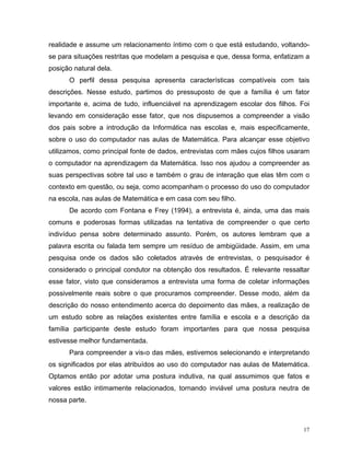 realidade e assume um relacionamento íntimo com o que está estudando, voltando-
se para situações restritas que modelam a pesquisa e que, dessa forma, enfatizam a
posição natural dela.
      O perfil dessa pesquisa apresenta características compatíveis com tais
descrições. Nesse estudo, partimos do pressuposto de que a família é um fator
importante e, acima de tudo, influenciável na aprendizagem escolar dos filhos. Foi
levando em consideração esse fator, que nos dispusemos a compreender a visão
dos pais sobre a introdução da Informática nas escolas e, mais especificamente,
sobre o uso do computador nas aulas de Matemática. Para alcançar esse objetivo
utilizamos, como principal fonte de dados, entrevistas com mães cujos filhos usaram
o computador na aprendizagem da Matemática. Isso nos ajudou a compreender as
suas perspectivas sobre tal uso e também o grau de interação que elas têm com o
contexto em questão, ou seja, como acompanham o processo do uso do computador
na escola, nas aulas de Matemática e em casa com seu filho.
      De acordo com Fontana e Frey (1994), a entrevista é, ainda, uma das mais
comuns e poderosas formas utilizadas na tentativa de compreender o que certo
indivíduo pensa sobre determinado assunto. Porém, os autores lembram que a
palavra escrita ou falada tem sempre um resíduo de ambigüidade. Assim, em uma
pesquisa onde os dados são coletados através de entrevistas, o pesquisador é
considerado o principal condutor na obtenção dos resultados. É relevante ressaltar
esse fator, visto que consideramos a entrevista uma forma de coletar informações
possivelmente reais sobre o que procuramos compreender. Desse modo, além da
descrição do nosso entendimento acerca do depoimento das mães, a realização de
um estudo sobre as relações existentes entre família e escola e a descrição da
família participante deste estudo foram importantes para que nossa pesquisa
estivesse melhor fundamentada.
      Para compreender a vis‹o das mães, estivemos selecionando e interpretando
os significados por elas atribuídos ao uso do computador nas aulas de Matemática.
Optamos então por adotar uma postura indutiva, na qual assumimos que fatos e
valores estão intimamente relacionados, tornando inviável uma postura neutra de
nossa parte.



                                                                                 17
 