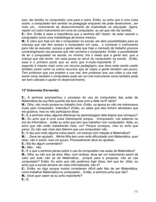 isso, dar tarefas no computador uma para a outra. Então, eu acho que é uma coisa
assim, o computador tem sentido na pedagogia enquanto ele pode desenvolver...ser
mais um... instrumento de desenvolvimento da criatividade na educação. Agora,
repetir um outro instrumento em cima do computador, eu sei que não faz sentido.
E.: Sim. Então é essa a importância que a senhora dá? Assim, de estar usando o
computador como uma metodologia de ensino mesmo.
M.: É claro que hoje em dia o computador na escola, ele abre possibilidades para as
crianças que não têm acesso a computador em casa... a conhecer o instrumento
para não se assustar, porque a gente sabe que hoje o mercado de trabalho provoca
constrangimento nas pessoas que não conhece o computador. Então, a possibilidade
de ter o computador na escola, no mínimo, tira o medo que a gente tem, que a
criança que não tenha em casa possa se servir do computador na escola. Então,
esse é o primeiro ponto que eu acho que é muito importante. O
segundo é mesmo mais como um recurso pedagógico, que deve estar sendo usado
também assim como os outros recursos que às vezes a gente também usa pouco.
Tem professor que usa projetor e usa mal, tem professor que usa vídeo e usa mal,
assim como também o computador pode ser um mal instrumento como também pode
ser bem utilizado e ajudar no desenvolvimento.


13a Entrevista (Fernanda)

E.: A senhora acompanhou o processo do uso do computador das aulas de
Matemática da sua filha quando ela teve aula com a Alda na 6ª série?
M.: Olha, não muito porque eu trabalho fora. Então, na época eu não me interessava
muito pelo computador, entendeu? Então, eu sabia que eles tinham atividades que
ela gostava, mas eu não participava disso.
E.: E a senhora notou alguma diferença na aprendizagem dela depois que começou?
M.: Eu acho que é uma coisa interessante porque... Computador, nós estamos na
era da Informática... então eu acho que tem que trabalhar com computador. Aliás, eu
acho que não estão trabalhando mais, viu? Porque começou, mas eu acho que
parou. Eu não vejo mais eles falarem que usa computador não.
E.: E deu pra notar alguma coisa assim, um avanço com relação à Matemática?
M.: ...Deve ter ajudado... Minha filha tem uma certa dificuldade com Matemática, quer
dizer, não é assim, mas um pouco. Provavelmente deve ter ajudado...
E.: Ela fez algum comentário?
M.: Não... não.
E.: E o que a senhora pensa sobre o uso do computador nas aulas de Matemática?
M.: Olha, eu não sou da área. Mas, com certeza, deve ser um instrumento assim de
valor pra aula...não só de Matemática... porque para a pesquisa, não se usa
computador? Então. Eu acho que não podemos fugir disso, tem que ter. Aliás, eu
acho que a escola deveria ser mais informatizada, não é?
E.: Então, eu digo porque muitos consideram difícil pelo fato de ser Matemática,
como trabalhar Matemática no computador... Então, a senhora acha que não?
M.: Você quer saber se eu acho importante?
E.: É.


                                                                                  172
 