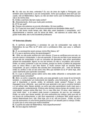 M.: Eu não sou da área, entendeu? Eu sou da área de Inglês e Português, que
também acho importante o uso do computador. Acho que qualquer área tem que ser
usado, não só Matemática. Agora, eu não sei dizer como usar na Matemática porque
não é da minha área.
E.: Então a senhora não tem nada contra?
M.: Absolutamente. Acho que muito pelo contrário.
E.: É? E por quê?
M.: Porque nós estamos na era da informática. Só isso justifica...
E.: Tá. E aqui em sua casa? A senhora acompanha as atividades deles aqui?
M.: Eu não tenho muito tempo não. Mas eles usam bastante o computador, viu?
Especialmente a menina...que foi aluna da Alda... ela adorava as aulas dela, ela
gosta muito dela, ela é uma excelente professora.


14a Entrevista (Gisele)

E.: A senhora acompanhou o processo do uso do computador nas aulas de
Matemática da sua filha na 6ª série com a professora Alda, que usou o software
LOGO?
M.: É, eu acompanhei assim porque minha filha falava, tá?
E.: E o que a senhora achou da aprendizagem?
M.: Olha, eu não pude verificar por mim mesmo. O que eu verificava era com ela, no
que ela usava o computador, o que ela aprendia. O que ela me fala é que sempre ela
ia pra sala de computador e que os conceitos de geometria, eles eram aprendidos
através do computador. Agora, eu vou ser sincera, eu não vi, na prática, isso ocorrer.
Então, eu estou contando o que me contam, porque eu tenho a prática de perguntar
para os meus filhos o que eles fazem. É muito comum hoje as escolas terem
computador, só que a maioria das escolas tem computador pra... mais de fachada,
então eu verifico e não só ela como meu filho que também tá na 4ª série hoje, eles
usam realmente para aprender conceitos.
E.: E o que a senhora pensa sobre como eles estão utilizando o computador para
aprender esses conceitos?
M.: Bom, eu acho o seguinte, pra eles, pra essa geração e pra nossa tá se tornando
também, o computador um instrumento de trabalho, uma ferramenta, eu acho... Por
quê é importante a escola, então, tá entrando neste campo? Porque é uma
linguagem nova, diferente, que você tem que aprender a ter que a construir também
e a se utilizar dela. Nesse sentido, eu acho que eles aprenderam muito mais que a
minha geração, evidentemente. Embora eles tenham menos tempo de contato com o
computador, porque minha filha tem 14 e o meu filho tem 10 anos, eles sabem se
virar muito mais... e já sabem onde buscar a pesquisa, do que eu, por exemplo.
Então, eu acho que nesse sentido, dá uma autonomia pra criança, para que ela vá
em busca do conhecimento, e não ficar esperando o professor falar sobre aquilo e
indicar determinado livro, não. Elas hoje, por si só, vão em busca... Então, eu acho
que dá autonomia e é uma forma gostosa porque é um desafio para a criança. Então,
eu acho que é uma coisa que motiva bastante.
E.: E quanto às aulas de Matemática, mais especificamente?
M.: Se teve alguma melhoria?

                                                                                   173
 