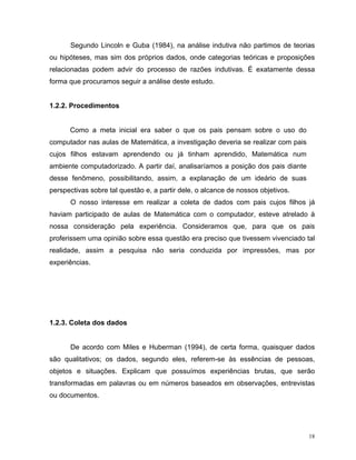 Segundo Lincoln e Guba (1984), na análise indutiva não partimos de teorias
ou hipóteses, mas sim dos próprios dados, onde categorias teóricas e proposições
relacionadas podem advir do processo de razões indutivas. É exatamente dessa
forma que procuramos seguir a análise deste estudo.


1.2.2. Procedimentos


      Como a meta inicial era saber o que os pais pensam sobre o uso do
computador nas aulas de Matemática, a investigação deveria se realizar com pais
cujos filhos estavam aprendendo ou já tinham aprendido, Matemática num
ambiente computadorizado. A partir daí, analisaríamos a posição dos pais diante
desse fenômeno, possibilitando, assim, a explanação de um ideário de suas
perspectivas sobre tal questão e, a partir dele, o alcance de nossos objetivos.
      O nosso interesse em realizar a coleta de dados com pais cujos filhos já
haviam participado de aulas de Matemática com o computador, esteve atrelado à
nossa consideração pela experiência. Consideramos que, para que os pais
proferissem uma opinião sobre essa questão era preciso que tivessem vivenciado tal
realidade, assim a pesquisa não seria conduzida por impressões, mas por
experiências.




1.2.3. Coleta dos dados


      De acordo com Miles e Huberman (1994), de certa forma, quaisquer dados
são qualitativos; os dados, segundo eles, referem-se às essências de pessoas,
objetos e situações. Explicam que possuímos experiências brutas, que serão
transformadas em palavras ou em números baseados em observações, entrevistas
ou documentos.




                                                                                  18
 