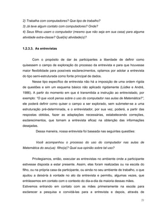 2) Trabalha com computadores? Que tipo de trabalho?
3) Já teve algum contato com computadores? Onde?
4) Seus filhos usam o computador (mesmo que não seja em sua casa) para alguma
atividade extra-classe? Qual(is) atividade(s)?


1.2.3.3. As entrevistas


      Com o propósito de dar às participantes a liberdade de definir como
quisessem o campo de exploração do processo da entrevista e para que houvesse
maior flexibilidade para possíveis esclarecimentos, optamos por adotar a entrevista
do tipo semi-estruturada como fonte principal de dados.
      Nesse tipo específico de entrevista não há a imposição de uma ordem rígida
de questões e sim um esquema básico não aplicado rigidamente (Lüdke e André,
1986). A partir do momento em que é transmitida a instrução ao entrevistado, por
exemplo: “O que você pensa sobre o uso do computador nas aulas de Matemática?”,
ele poderá definir como quiser o campo a ser explorado, sem submeter-se a uma
estruturação pré-determinada, e o entrevistador, por sua vez, poderá, a partir das
respostas obtidas, fazer as adaptações necessárias, estabelecendo correções,
esclarecimentos, que tornam a entrevista eficaz na obtenção das informações
desejadas.
         Dessa maneira, nossa entrevista foi baseada nas seguintes questões:


         Você acompanhou o processo do uso do computador nas aulas de
Matemática do seu(ua) filho(a)? Qual sua opinião sobre tal uso?


      Privilegiamos, então, executar as entrevistas no ambiente onde a participante
estivesse disposta a estar presente. Assim, elas foram realizadas ou na escola do
filho, ou na própria casa da participante, ou ainda no seu ambiente de trabalho, o que
ajudou a deixá-la à vontade no ato da entrevista e permitiu, algumas vezes, que
entrássemos em contato com o contexto do dia-a-dia da maioria dessas mães.
Estivemos entrando em contato com as mães primeiramente na escola para
esclarecer a pesquisa e convidá-las para a entrevista e depois, através de

                                                                                    21
 
