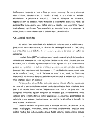 telefonemas, marcando a hora e local de nosso encontro. Ou, como dissemos
anteriormente, estabelecemos o primeiro contato já por meio do telefone,
esclarecendo a pesquisa e marcando a data da entrevista. As entrevistas,
registradas em fita cassete, foram transcritas e inicialmente analisadas. Nelas, as
participantes expressaram suas visões sobre o trabalho que seus filhos haviam
realizado com a professora Zanin, quando foram seus alunos e o que pensavam da
utilização do computador no ensino e aprendizagem da Matemática.


1.2.4. Análise dos dados


      Ao término das transcrições das entrevistas, partimos para a análise verbal,
procurando, nessas transcrições, as unidades de informação (Lincoln & Guba, 1985)
das entrevistas para o trabalho desenvolvido, o que serviu de base para definir as
categorias.
      Lincoln & Guba (1985) consideram como sendo uma unidade de informação a
unidade que apresentar as duas seguintes características: 1ª) a unidade deve ser
heurística, isto é, pretende alguma compreensão ou alguma ação que o entrevistador
precisa ter ou realizar - os autores enfatizam que sem essa característica a unidade
torna-se inútil, mesmo que seja interessante – 2ª) a unidade deve ser a menor peça
de informação sobre algo que é totalmente intrínseco a ela, isto é, ela deverá ser
interpretada na ausência de qualquer informação adicional, a não ser num contexto
mais amplo do estudo em questão.
      Para encontrar tais unidades, estivemos fazendo leituras reflexivas sucessivas
do material, o que possibilitou a categorização das unidades. Para Lincoln & Guba
(1985), as tarefas essenciais de categorização estão em: trazer para junto das
categorias provisórias aqueles conjuntos de unidades que, aparentemente, estão
voltados para o mesmo tema e definir papéis que descrevem as propriedades da
categoria e que possam, posteriormente, ser usados para justificar a inclusão de
cada unidade na categoria.
      Baseando-nos em tais pressupostos e nas características da coleta de dados
dessa investigação, resolvemos, como dissemos anteriormente, executar uma
análise indutiva dos dados (Lincoln e Guba, 1985). Segundo esses autores, através

                                                                                  22
 