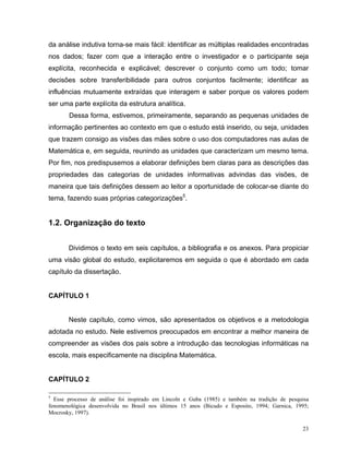 da análise indutiva torna-se mais fácil: identificar as múltiplas realidades encontradas
nos dados; fazer com que a interação entre o investigador e o participante seja
explícita, reconhecida e explicável; descrever o conjunto como um todo; tomar
decisões sobre transferibilidade para outros conjuntos facilmente; identificar as
influências mutuamente extraídas que interagem e saber porque os valores podem
ser uma parte explícita da estrutura analítica.
       Dessa forma, estivemos, primeiramente, separando as pequenas unidades de
informação pertinentes ao contexto em que o estudo está inserido, ou seja, unidades
que trazem consigo as visões das mães sobre o uso dos computadores nas aulas de
Matemática e, em seguida, reunindo as unidades que caracterizam um mesmo tema.
Por fim, nos predispusemos a elaborar definições bem claras para as descrições das
propriedades das categorias de unidades informativas advindas das visões, de
maneira que tais definições dessem ao leitor a oportunidade de colocar-se diante do
tema, fazendo suas próprias categorizações5.


1.2. Organização do texto


       Dividimos o texto em seis capítulos, a bibliografia e os anexos. Para propiciar
uma visão global do estudo, explicitaremos em seguida o que é abordado em cada
capítulo da dissertação.


CAPÍTULO 1


       Neste capítulo, como vimos, são apresentados os objetivos e a metodologia
adotada no estudo. Nele estivemos preocupados em encontrar a melhor maneira de
compreender as visões dos pais sobre a introdução das tecnologias informáticas na
escola, mais especificamente na disciplina Matemática.


CAPÍTULO 2

5
  Esse processo de análise foi inspirado em Lincoln e Guba (1985) e também na tradição de pesquisa
fenomenológica desenvolvida no Brasil nos últimos 15 anos (Bicudo e Esposito, 1994; Garnica, 1995;
Mocrosky, 1997).

                                                                                               23
 