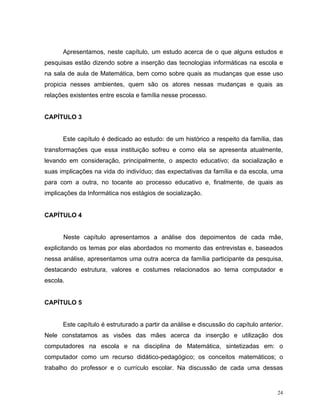 Apresentamos, neste capítulo, um estudo acerca de o que alguns estudos e
pesquisas estão dizendo sobre a inserção das tecnologias informáticas na escola e
na sala de aula de Matemática, bem como sobre quais as mudanças que esse uso
propicia nesses ambientes, quem são os atores nessas mudanças e quais as
relações existentes entre escola e família nesse processo.


CAPÍTULO 3


      Este capítulo é dedicado ao estudo: de um histórico a respeito da família, das
transformações que essa instituição sofreu e como ela se apresenta atualmente,
levando em consideração, principalmente, o aspecto educativo; da socialização e
suas implicações na vida do indivíduo; das expectativas da família e da escola, uma
para com a outra, no tocante ao processo educativo e, finalmente, de quais as
implicações da Informática nos estágios de socialização.


CAPÍTULO 4


      Neste capítulo apresentamos a análise dos depoimentos de cada mãe,
explicitando os temas por elas abordados no momento das entrevistas e, baseados
nessa análise, apresentamos uma outra acerca da família participante da pesquisa,
destacando estrutura, valores e costumes relacionados ao tema computador e
escola.


CAPÍTULO 5


      Este capítulo é estruturado a partir da análise e discussão do capítulo anterior.
Nele constatamos as visões das mães acerca da inserção e utilização dos
computadores na escola e na disciplina de Matemática, sintetizadas em: o
computador como um recurso didático-pedagógico; os conceitos matemáticos; o
trabalho do professor e o currículo escolar. Na discussão de cada uma dessas


                                                                                     24
 