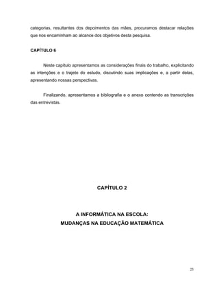 categorias, resultantes dos depoimentos das mães, procuramos destacar relações
que nos encaminham ao alcance dos objetivos desta pesquisa.


CAPÍTULO 6


      Neste capítulo apresentamos as considerações finais do trabalho, explicitando
as intenções e o trajeto do estudo, discutindo suas implicações e, a partir delas,
apresentando nossas perspectivas.


      Finalizando, apresentamos a bibliografia e o anexo contendo as transcrições
das entrevistas.




                                 CAPÍTULO 2




                       A INFORMÁTICA NA ESCOLA:
                   MUDANÇAS NA EDUCAÇÃO MATEMÁTICA




                                                                                 25
 