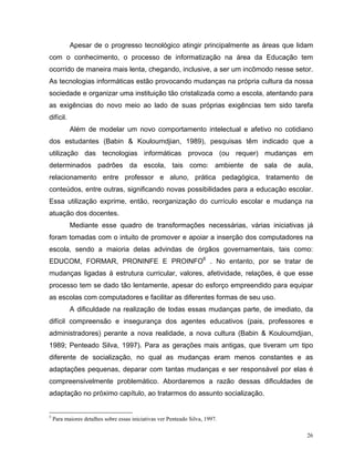 Apesar de o progresso tecnológico atingir principalmente as áreas que lidam
com o conhecimento, o processo de informatização na área da Educação tem
ocorrido de maneira mais lenta, chegando, inclusive, a ser um incômodo nesse setor.
As tecnologias informáticas estão provocando mudanças na própria cultura da nossa
sociedade e organizar uma instituição tão cristalizada como a escola, atentando para
as exigências do novo meio ao lado de suas próprias exigências tem sido tarefa
difícil.
           Além de modelar um novo comportamento intelectual e afetivo no cotidiano
dos estudantes (Babin & Kouloumdjian, 1989), pesquisas têm indicado que a
utilização das tecnologias informáticas provoca (ou requer) mudanças em
determinados padrões da escola, tais como: ambiente de sala de aula,
relacionamento entre professor e aluno, prática pedagógica, tratamento de
conteúdos, entre outras, significando novas possibilidades para a educação escolar.
Essa utilização exprime, então, reorganização do currículo escolar e mudança na
atuação dos docentes.
           Mediante esse quadro de transformações necessárias, várias iniciativas já
foram tomadas com o intuito de promover e apoiar a inserção dos computadores na
escola, sendo a maioria delas advindas de órgãos governamentais, tais como:
EDUCOM, FORMAR, PRONINFE E PROINFO6 . No entanto, por se tratar de
mudanças ligadas à estrutura curricular, valores, afetividade, relações, é que esse
processo tem se dado tão lentamente, apesar do esforço empreendido para equipar
as escolas com computadores e facilitar as diferentes formas de seu uso.
           A dificuldade na realização de todas essas mudanças parte, de imediato, da
difícil compreensão e insegurança dos agentes educativos (pais, professores e
administradores) perante a nova realidade, a nova cultura (Babin & Kouloumdjian,
1989; Penteado Silva, 1997). Para as gerações mais antigas, que tiveram um tipo
diferente de socialização, no qual as mudanças eram menos constantes e as
adaptações pequenas, deparar com tantas mudanças e ser responsável por elas é
compreensivelmente problemático. Abordaremos a razão dessas dificuldades de
adaptação no próximo capítulo, ao tratarmos do assunto socialização.


5
    Para maiores detalhes sobre essas iniciativas ver Penteado Silva, 1997.

                                                                                    26
 