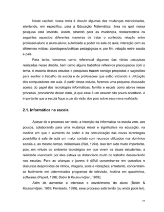Neste capítulo nossa meta é discutir algumas das mudanças mencionadas,
atentando, em específico, para a Educação Matemática, área na qual nossa
pesquisa está inserida. Assim, olhando para as mudanças, focalizaremos os
seguintes aspectos: diferentes maneiras de tratar o conteúdo; relação entre
professor-aluno e aluno-aluno; autoridade e poder na sala de aula; interação com as
diferentes mídias; abordagens/práticas pedagógicas e, por fim, relação entre escola
e pais.
          Para tanto, tomamos como referencial algumas das várias pesquisas
realizadas nesse âmbito, bem como alguns trabalhos reflexivos preocupados com o
tema. A maioria desses estudos e pesquisas trazem consigo propostas e sugestões
para auxiliar o trabalho da escola e de professores que estão iniciando a utilização
dos computadores em aula. A partir desse estudo, faremos uma pequena discussão
acerca do papel das tecnologias informáticas, família e escola como atores nesse
processo, procurando deixar claro, já que esse é um assunto tão pouco abordado, é
importante que a escola fique a par da visão dos pais sobre essa nova realidade.


2.1. Informática na escola


          Apesar de o processo ser lento, a inserção da informática na escola vem, aos
poucos, colaborando para uma mudança maior e significativa na educação, na
medida em que o aumento do poder e da comunicação das novas tecnologias
possibilita à sala de aula um maior contato com recursos utilizados nos domínios
sociais e, ao mesmo tempo, intelectuais (Riel, 1994). Isso tem sido muito importante,
pois, em virtude do ambiente tecnológico em que vivem os atuais estudantes, a
realidade vivenciada por eles estava se distanciado muito do trabalho desenvolvido
nas escolas. Para as crianças e jovens é difícil concentrar-se em conceitos e
discursos desprovidos de ritmos, imagens, sons e vibrações; entretanto, concentram-
se facilmente em determinados programas de televisão, história em quadrinhos,
softwares (Papert, 1996; Babin & Kouloumdjian, 1989).
          Além de aumentar o interesse e envolvimento do aluno (Babin &
Kouloumdjian, 1989; Penteado, 1999), esse processo está tendo (ou ainda pode ter),


                                                                                    27
 