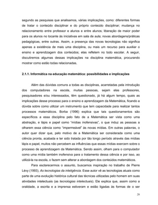 segundo as pesquisas que analisamos, várias implicações, como: diferentes formas
de tratar o conteúdo disciplinar e do próprio conteúdo disciplinar; mudança no
relacionamento entre professor e alunos e entre alunos; liberação de maior poder
para os alunos no tocante às iniciativas em sala de aula; novas abordagens/práticas
pedagógicas, entre outras. Assim, a presença das novas tecnologias não significa
apenas a existência de mais uma disciplina, ou mais um recurso para auxiliar o
ensino e aprendizagem dos conteúdos; elas refletem no todo escolar. A seguir,
discutiremos algumas dessas implicações na disciplina matemática, procurando
mostrar como estão todas relacionadas.


2.1.1. Informática na educação matemática: possibilidades e implicações


      Além das dúvidas comuns a todas as disciplinas, acarretadas pela introdução
dos   computadores    na   escola,   muitas   pessoas,   sejam    elas   professores,
pesquisadores e/ou interessados, têm questionado, já há algum tempo, quais as
implicações desse processo para o ensino e aprendizagem da Matemática, ficando a
dúvida sobre como utilizar um instrumento que tem capacidade para realizar tantos
processos matemáticos. Borba (1996) explica que tais questionamentos são
específicos a essa disciplina pelo fato de a Matemática ser vista como uma
abstração, e lápis e papel como “mídias inofensivas”, o que induz as pessoas a
olharem essa ciência como “impermeável” às novas mídias. Em outras palavras, o
autor quer dizer que, pelo motivo de a Matemática ser considerada como uma
ciência pronta, acabada e ter sido tratada por tão longo período através das mídias
lápis e papel, muitos não percebem as influências que essas mídias exercem sobre o
processo de aprendizagem da Matemática. Sendo assim, olham para o computador
como uma mídia também inofensiva para o tratamento dessa ciência e por isso, ao
utilizá-la na escola, o fazem sem alterar a abordagem dos conteúdos matemáticos.
      Para esclarecermos o assunto, buscamos inspiração no trabalho de Pierre
Lévy (1993), As tecnologias da inteligência. Esse autor vê as tecnologias atuais como
parte de uma evolução histórica cultural das técnicas utilizadas pelo homem em suas
atividades intelectuais (as tecnologias intelectuais). Ele explica que, assim como a
oralidade, a escrita e a imprensa estiveram e estão ligadas às formas de o ser

                                                                                   28
 