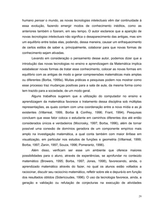 humano pensar o mundo, as novas tecnologias intelectuais vêm dar continuidade à
essa evolução, fazendo emergir modos de conhecimento inéditos, como as
anteriores também o fizeram, em seu tempo. O autor esclarece que a aparição de
novas tecnologias intelectuais não significa o desaparecimento das antigas, mas sim
um equilíbrio entre todas elas, podendo, dessa maneira, causar um enfraquecimento
de certos estilos de saber e, principalmente, colaborar para que novas formas de
conhecimento sejam ativadas.
      Levando em consideração o pensamento desse autor, podemos dizer que a
introdução das novas tecnologias no ensino e aprendizagem da Matemática implica
estabelecer novas formas de tratar esse conhecimento, colocar as novas formas em
equilíbrio com as antigas de modo a gerar compreensões matemáticas mais amplas
ou diferentes (Borba, 1999a). Muitas práticas e pesquisas podem nos mostrar como
esse processo traz mudanças positivas para a sala de aula, da mesma forma como
tem trazido para a sociedade, de um modo geral.
      Alguns trabalhos sugerem que a utilização do computador no ensino e
aprendizagem da matemática favorece o tratamento dessa disciplina sob múltiplas
representações, as quais contam com uma coordenação entre a nova mídia e as já
existentes (Villarreal, 1999, Borba & Confrey, 1996; Frant, 1994). Pesquisas
concluem que esse fator coloca o estudante em caminhos diferentes dos até então
considerados únicos e verdadeiros (Mocrosky, 1997; Borba, 1996), além de tornar
possível uma conexão de domínios geradora de um componente empírico mais
amplo na investigação matemática, a qual conta também com maior ênfase em
visualização, em particular nos estudos de funções e geometria (Villarreal, 1999;
Borba, 1997; Zanin, 1997; Souza, 1996; Pomerantz, 1996).
      Além disso, verificam ser esse um ambiente que oferece maiores
possibilidades para o aluno, através de experiências, se aprofundar no conteúdo
matemático (Browers, 1995; Borba, 1997; Jones, 1998), favorecendo, ainda, o
aprendizado matemático através do fazer, no qual os alunos estão voltados a
raciocinar, discutir seu raciocínio matemático, refletir sobre ele e depurá-lo em função
dos resultados obtidos (Sidericoudes, 1996). O uso da tecnologia favorece, ainda, a
geração e validação ou refutação de conjecturas na execução de atividades



                                                                                      29
 