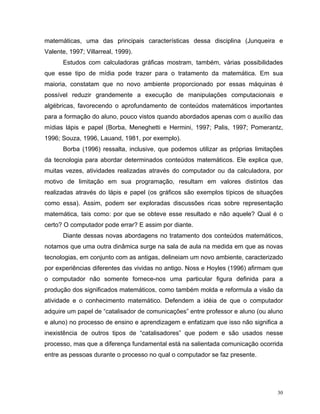 matemáticas, uma das principais características dessa disciplina (Junqueira e
Valente, 1997; Villarreal, 1999).
      Estudos com calculadoras gráficas mostram, também, várias possibilidades
que esse tipo de mídia pode trazer para o tratamento da matemática. Em sua
maioria, constatam que no novo ambiente proporcionado por essas máquinas é
possível reduzir grandemente a execução de manipulações computacionais e
algébricas, favorecendo o aprofundamento de conteúdos matemáticos importantes
para a formação do aluno, pouco vistos quando abordados apenas com o auxílio das
mídias lápis e papel (Borba, Meneghetti e Hermini, 1997; Palis, 1997; Pomerantz,
1996; Souza, 1996, Lauand, 1981, por exemplo).
      Borba (1996) ressalta, inclusive, que podemos utilizar as próprias limitações
da tecnologia para abordar determinados conteúdos matemáticos. Ele explica que,
muitas vezes, atividades realizadas através do computador ou da calculadora, por
motivo de limitação em sua programação, resultam em valores distintos das
realizadas através do lápis e papel (os gráficos são exemplos típicos de situações
como essa). Assim, podem ser exploradas discussões ricas sobre representação
matemática, tais como: por que se obteve esse resultado e não aquele? Qual é o
certo? O computador pode errar? E assim por diante.
      Diante dessas novas abordagens no tratamento dos conteúdos matemáticos,
notamos que uma outra dinâmica surge na sala de aula na medida em que as novas
tecnologias, em conjunto com as antigas, delineiam um novo ambiente, caracterizado
por experiências diferentes das vividas no antigo. Noss e Hoyles (1996) afirmam que
o computador não somente fornece-nos uma particular figura definida para a
produção dos significados matemáticos, como também molda e reformula a visão da
atividade e o conhecimento matemático. Defendem a idéia de que o computador
adquire um papel de “catalisador de comunicações” entre professor e aluno (ou aluno
e aluno) no processo de ensino e aprendizagem e enfatizam que isso não significa a
inexistência de outros tipos de “catalisadores” que podem e são usados nesse
processo, mas que a diferença fundamental está na salientada comunicação ocorrida
entre as pessoas durante o processo no qual o computador se faz presente.




                                                                                 30
 
