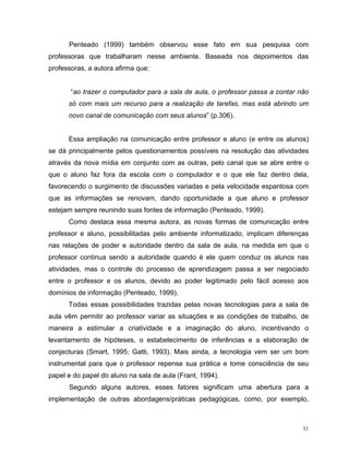 Penteado (1999) também observou esse fato em sua pesquisa com
professoras que trabalharam nesse ambiente. Baseada nos depoimentos das
professoras, a autora afirma que:


       “ao trazer o computador para a sala de aula, o professor passa a contar não
      só com mais um recurso para a realização de tarefas, mas está abrindo um
      novo canal de comunicação com seus alunos” (p.306).


      Essa ampliação na comunicação entre professor e aluno (e entre os alunos)
se dá principalmente pelos questionamentos possíveis na resolução das atividades
através da nova mídia em conjunto com as outras, pelo canal que se abre entre o
que o aluno faz fora da escola com o computador e o que ele faz dentro dela,
favorecendo o surgimento de discussões variadas e pela velocidade espantosa com
que as informações se renovam, dando oportunidade a que aluno e professor
estejam sempre reunindo suas fontes de informação (Penteado, 1999).
      Como destaca essa mesma autora, as novas formas de comunicação entre
professor e aluno, possibilitadas pelo ambiente informatizado, implicam diferenças
nas relações de poder e autoridade dentro da sala de aula, na medida em que o
professor continua sendo a autoridade quando é ele quem conduz os alunos nas
atividades, mas o controle do processo de aprendizagem passa a ser negociado
entre o professor e os alunos, devido ao poder legitimado pelo fácil acesso aos
domínios de informação (Penteado, 1999).
      Todas essas possibilidades trazidas pelas novas tecnologias para a sala de
aula vêm permitir ao professor variar as situações e as condições de trabalho, de
maneira a estimular a criatividade e a imaginação do aluno, incentivando o
levantamento de hipóteses, o estabelecimento de inferências e a elaboração de
conjecturas (Smart, 1995; Gatti, 1993). Mais ainda, a tecnologia vem ser um bom
instrumental para que o professor repense sua prática e tome consciência de seu
papel e do papel do aluno na sala de aula (Frant, 1994).
      Segundo alguns autores, esses fatores significam uma abertura para a
implementação de outras abordagens/práticas pedagógicas, como, por exemplo,



                                                                                31
 