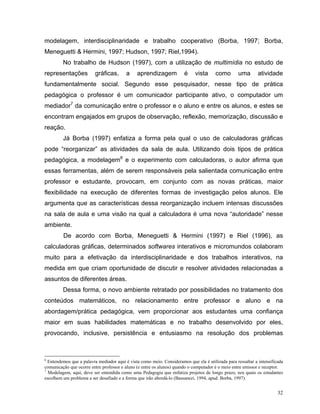 modelagem, interdisciplinaridade e trabalho cooperativo (Borba, 1997; Borba,
Meneguetti & Hermini, 1997; Hudson, 1997; Riel,1994).
         No trabalho de Hudson (1997), com a utilização de multimídia no estudo de
representações            gráficas,       a    aprendizagem             é    vista      como       uma        atividade
fundamentalmente social. Segundo esse pesquisador, nesse tipo de prática
pedagógica o professor é um comunicador participante ativo, o computador um
mediador7 da comunicação entre o professor e o aluno e entre os alunos, e estes se
encontram engajados em grupos de observação, reflexão, memorização, discussão e
reação.
         Já Borba (1997) enfatiza a forma pela qual o uso de calculadoras gráficas
pode “reorganizar” as atividades da sala de aula. Utilizando dois tipos de prática
pedagógica, a modelagem8 e o experimento com calculadoras, o autor afirma que
essas ferramentas, além de serem responsáveis pela salientada comunicação entre
professor e estudante, provocam, em conjunto com as novas práticas, maior
flexibilidade na execução de diferentes formas de investigação pelos alunos. Ele
argumenta que as características dessa reorganização incluem intensas discussões
na sala de aula e uma visão na qual a calculadora é uma nova “autoridade” nesse
ambiente.
         De acordo com Borba, Meneguetti & Hermini (1997) e Riel (1996), as
calculadoras gráficas, determinados softwares interativos e micromundos colaboram
muito para a efetivação da interdisciplinaridade e dos trabalhos interativos, na
medida em que criam oportunidade de discutir e resolver atividades relacionadas a
assuntos de diferentes áreas.
         Dessa forma, o novo ambiente retratado por possibilidades no tratamento dos
conteúdos matemáticos, no relacionamento entre professor e aluno e na
abordagem/prática pedagógica, vem proporcionar aos estudantes uma confiança
maior em suas habilidades matemáticas e no trabalho desenvolvido por eles,
provocando, inclusive, persistência e entusiasmo na resolução dos problemas



6
  Entendemos que a palavra mediador aqui é vista como meio. Consideramos que ela é utilizada para ressaltar a intensificada
comunicação que ocorre entre professor e aluno (e entre os alunos) quando o computador é o meio entre emissor e receptor.
7
  Modelagem, aqui, deve ser entendida como uma Pedagogia que enfatiza projetos de longo prazo, nos quais os estudantes
escolhem um problema a ser desafiado e a forma que irão abordá-lo (Bassanezi, 1994, apud. Borba, 1997).


                                                                                                                        32
 