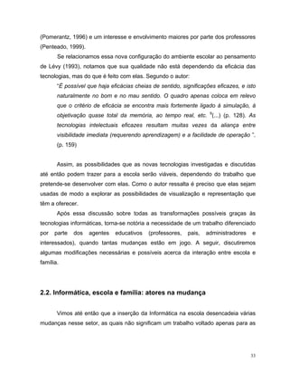 (Pomerantz, 1996) e um interesse e envolvimento maiores por parte dos professores
(Penteado, 1999).
       Se relacionamos essa nova configuração do ambiente escolar ao pensamento
de Lévy (1993), notamos que sua qualidade não está dependendo da eficácia das
tecnologias, mas do que é feito com elas. Segundo o autor:
       “É possível que haja eficácias cheias de sentido, significações eficazes, e isto
       naturalmente no bom e no mau sentido. O quadro apenas coloca em relevo
       que o critério de eficácia se encontra mais fortemente ligado à simulação, à
       objetivação quase total da memória, ao tempo real, etc. 9(...) (p. 128). As
       tecnologias intelectuais eficazes resultam muitas vezes da aliança entre
       visibilidade imediata (requerendo aprendizagem) e a facilidade de operação ”.
       (p. 159)


       Assim, as possibilidades que as novas tecnologias investigadas e discutidas
até então podem trazer para a escola serão viáveis, dependendo do trabalho que
pretende-se desenvolver com elas. Como o autor ressalta é preciso que elas sejam
usadas de modo a explorar as possibilidades de visualização e representação que
têm a oferecer.
       Após essa discussão sobre todas as transformações possíveis graças às
tecnologias informáticas, torna-se notória a necessidade de um trabalho diferenciado
por   parte   dos   agentes   educativos   (professores,   pais,   administradores   e
interessados), quando tantas mudanças estão em jogo. A seguir, discutiremos
algumas modificações necessárias e possíveis acerca da interação entre escola e
família.




2.2. Informática, escola e família: atores na mudança


       Vimos até então que a inserção da Informática na escola desencadeia várias
mudanças nesse setor, as quais não significam um trabalho voltado apenas para as




                                                                                     33
 
