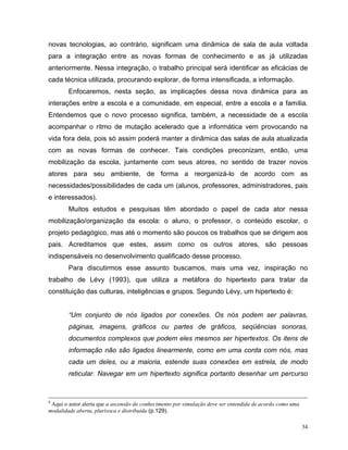 novas tecnologias, ao contrário, significam uma dinâmica de sala de aula voltada
para a integração entre as novas formas de conhecimento e as já utilizadas
anteriormente. Nessa integração, o trabalho principal será identificar as eficácias de
cada técnica utilizada, procurando explorar, de forma intensificada, a informação.
        Enfocaremos, nesta seção, as implicações dessa nova dinâmica para as
interações entre a escola e a comunidade, em especial, entre a escola e a família.
Entendemos que o novo processo significa, também, a necessidade de a escola
acompanhar o ritmo de mutação acelerado que a informática vem provocando na
vida fora dela, pois só assim poderá manter a dinâmica das salas de aula atualizada
com as novas formas de conhecer. Tais condições preconizam, então, uma
mobilização da escola, juntamente com seus atores, no sentido de trazer novos
atores para seu ambiente, de forma a reorganizá-lo de acordo com as
necessidades/possibilidades de cada um (alunos, professores, administradores, pais
e interessados).
        Muitos estudos e pesquisas têm abordado o papel de cada ator nessa
mobilização/organização da escola: o aluno, o professor, o conteúdo escolar, o
projeto pedagógico, mas até o momento são poucos os trabalhos que se dirigem aos
pais. Acreditamos que estes, assim como os outros atores, são pessoas
indispensáveis no desenvolvimento qualificado desse processo.
        Para discutirmos esse assunto buscamos, mais uma vez, inspiração no
trabalho de Lévy (1993), que utiliza a metáfora do hipertexto para tratar da
constituição das culturas, inteligências e grupos. Segundo Lévy, um hipertexto é:


        “Um conjunto de nós ligados por conexões. Os nós podem ser palavras,
        páginas, imagens, gráficos ou partes de gráficos, seqüências sonoras,
        documentos complexos que podem eles mesmos ser hipertextos. Os itens de
        informação não são ligados linearmente, como em uma corda com nós, mas
        cada um deles, ou a maioria, estende suas conexões em estrela, de modo
        reticular. Navegar em um hipertexto significa portanto desenhar um percurso



8
 Aqui o autor alerta que a ascensão do conhecimento por simulação deve ser entendida de acordo como uma
modalidade aberta, plurívoca e distribuída (p.129).

                                                                                                          34
 
